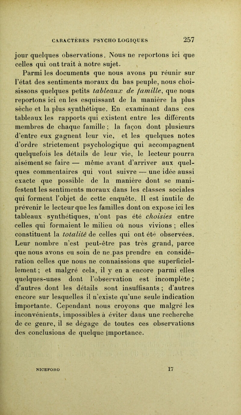 jour quelques observations. Nous ne reportons ici que celles qui ont trait à notre sujet. Parmi les documents que nous avons pu réunir sur l’état des sentiments moraux du bas peuple, nous choi- sissons quelques petits tableaux de famille, que nous reportons ici en les esquissant de la manière la plus sèche et la plus synthétique. En examinant dans ces tableaux les rapports qui existent entre les différents membres de chaque famille ; la façon dont plusieurs d’entre eux gagnent leur vie, et les quelques notes d’ordre strictement psychologique qui accompagnent quelquefois les détails de leur vie, le lecteur pourra aisément se faire — même avant d’arriver aux quel- ques commentaires qui vont suivre — une idée aussi exacte que possible de la manière dont se mani- festent les sentiments moraux dans les classes sociales qui forment l’objet de cette enquête. Il est inutile de prévenir le lecteur que les familles dont on expose ici les tableaux synthétiques, n’ont pas été choisies entre celles qui formaient le milieu où nous vivions ; elles constituent la totalité de celles qui ont été observées. Leur nombre n’est peut-être pas très grand, parce que nous avons eu soin de ne pas prendre en considé- ration celles que nous ne connaissions que superficiel- lement ; et malgré cela, il y en a encore parmi elles quelques-unes dont l’observation est incomplète ; d’autres dont les détails sont insuffisants ; d’autres encore sur lesquelles il n’existe qu’une seule indication importante. Cependant nous croyons que malgré les inconvénients, impossibles à éviter dans une recherche de ce genre, il se dégage de toutes ces observations des conclusions de quelque importance. NICEFORO 17