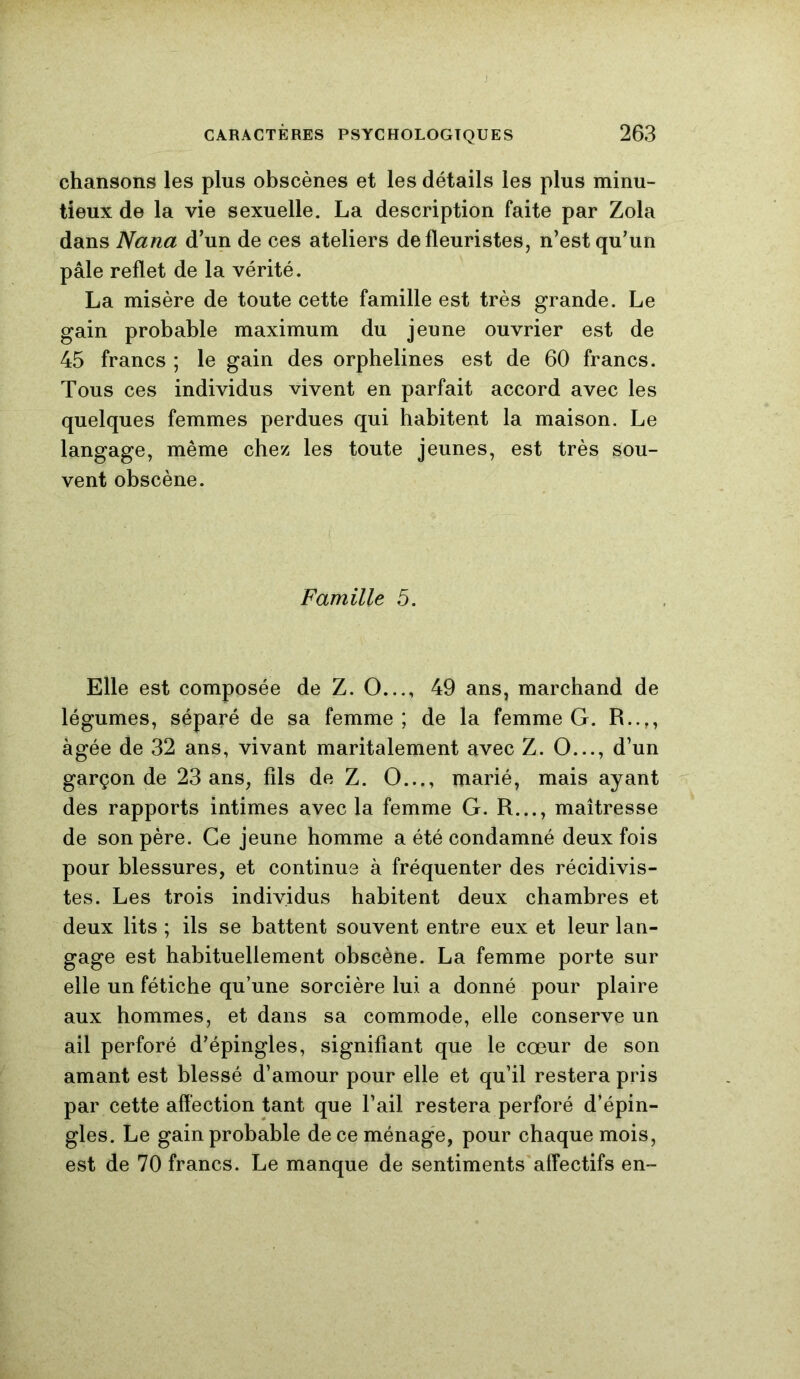 J CARACTÈRES PSYCHOLOGIQUES 263 chansons les plus obscènes et les détails les plus minu- tieux de la vie sexuelle. La description faite par Zola dans Nana d’un de ces ateliers de fleuristes, n’est qu’un pâle reflet de la vérité. La misère de toute cette famille est très grande. Le gain probable maximum du jeune ouvrier est de 45 francs ; le gain des orphelines est de 60 francs. Tous ces individus vivent en parfait accord avec les quelques femmes perdues qui habitent la maison. Le langage, même chez les toute jeunes, est très sou- vent obscène. Famille 5. Elle est composée de Z. O..., 49 ans, marchand de légumes, séparé de sa femme ; de la femme G. R..,, âgée de 32 ans, vivant maritalement avec Z. O..., d’un garçon de 23 ans, fils de Z. O..., marié, mais ayant des rapports intimes avec la femme G. R..., maîtresse de son père. Ce jeune homme a été condamné deux fois pour blessures, et continue à fréquenter des récidivis- tes. Les trois individus habitent deux chambres et deux lits ; ils se battent souvent entre eux et leur lan- gage est habituellement obscène. La femme porte sur elle un fétiche qu’une sorcière lui a donné pour plaire aux hommes, et dans sa commode, elle conserve un ail perforé d’épingles, signifiant que le cœur de son amant est blessé d’amour pour elle et qu’il restera pris par cette affection tant que l’ail restera perforé d’épin- gles. Le gain probable de ce ménage, pour chaque mois, est de 70 francs. Le manque de sentiments affectifs en-