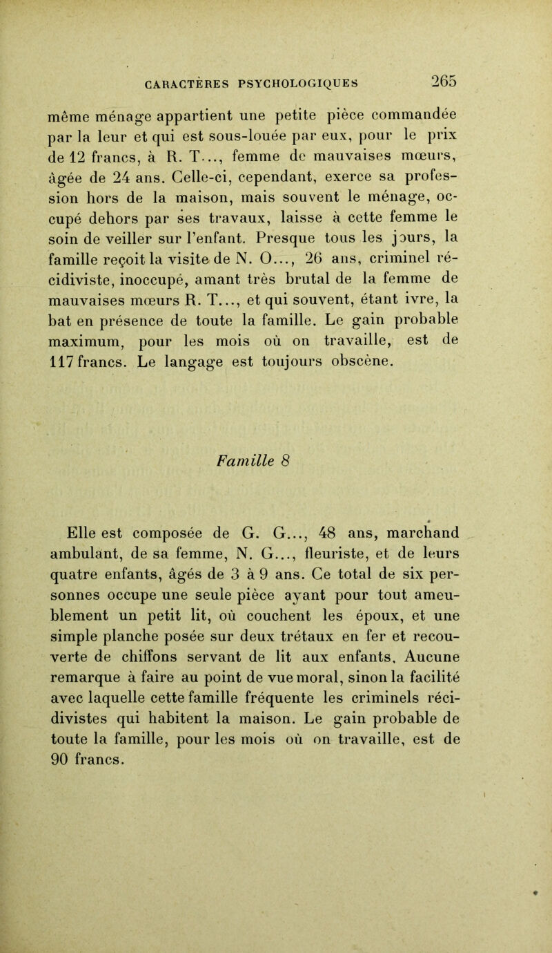 même ménage appartient une petite pièce commandée par la leur et qui est sous-louée par eux, pour le prix de 12 francs, à R. T..., femme de mauvaises mœurs, âgée de 24 ans. Celle-ci, cependant, exerce sa profes- sion hors de la maison, mais souvent le ménage, oc- cupé dehors par ses travaux, laisse à cette femme le soin de veiller sur l’enfant. Presque tous les jours, la famille reçoit la visite de N. O..., 26 ans, criminel ré- cidiviste, inoccupé, amant très brutal de la femme de mauvaises mœurs R. T..., et qui souvent, étant ivre, la bat en présence de toute la famille. Le gain probable maximum, pour les mois où on travaille, est de 117 francs. Le langage est toujours obscène. Famille 8 Elle est composée de G. G..., 48 ans, marchand ambulant, de sa femme, N. G..., fleuriste, et de leurs quatre enfants, âgés de 3 à 9 ans. Ce total de six per- sonnes occupe une seule pièce ayant pour tout ameu- blement un petit lit, où couchent les époux, et une simple planche posée sur deux trétaux en fer et recou- verte de chiffons servant de lit aux enfants. Aucune remarque à faire au point de vue moral, sinon la facilité avec laquelle cette famille fréquente les criminels réci- divistes qui habitent la maison. Le gain probable de toute la famille, pour les mois où on travaille, est de 90 francs.