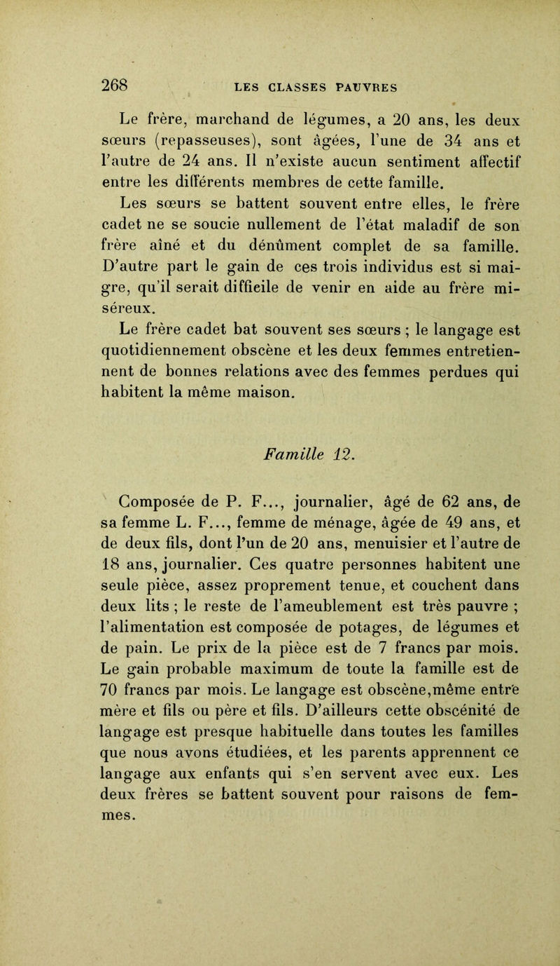 Le frère, marchand de légumes, a 20 ans, les deux sœurs (repasseuses), sont âgées, l’une de 34 ans et l'autre de 24 ans. Il n'existe aucun sentiment affectif entre les différents membres de cette famille. Les sœurs se battent souvent entre elles, le frère cadet ne se soucie nullement de l’état maladif de son frère aîné et du dénument complet de sa famille. D'autre part le gain de ces trois individus est si mai- gre, qu’il serait difficile de venir en aide au frère mi- séreux. Le frère cadet bat souvent ses sœurs ; le langage est quotidiennement obscène et les deux femmes entretien- nent de bonnes relations avec des femmes perdues qui habitent la même maison. Famille 12. Composée de P. F..., journalier, âgé de 62 ans, de sa femme L. F..., femme de ménage, âgée de 49 ans, et de deux fils, dont l’un de 20 ans, menuisier et l’autre de 18 ans, journalier. Ces quatre personnes habitent une seule pièce, assez proprement tenue, et couchent dans deux lits ; le reste de l’ameublement est très pauvre ; l’alimentation est composée de potages, de légumes et de pain. Le prix de la pièce est de 7 francs par mois. Le gain probable maximum de toute la famille est de 70 francs par mois. Le langage est obscène,même entre mère et fils ou père et fils. D'ailleurs cette obscénité de langage est presque habituelle dans toutes les familles que nous avons étudiées, et les parents apprennent ce langage aux enfants qui s’en servent avec eux. Les deux frères se battent souvent pour raisons de fem- mes.