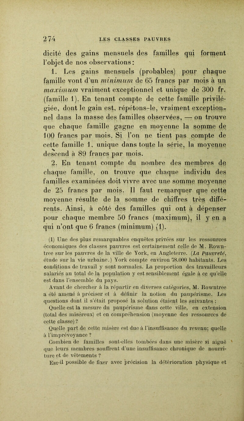 dicité des gains mensuels des familles qui forment Fobjetde nos observations: 1. Les gains mensuels (probables) pour phaque famille vont d’un minimum de 65 francs par mois à un maximum vraiment exceptionnel et unique de 300 fr. (famille 1). En tenant compte de cette famille privilé- giée, dont le gain est, répétons-le, vraiment exception- nel dans la masse des familles observées, — on trouve que chaque famille gagne en moyenne la somme de 100 francs par mois. SJ l’on ne tient pas compte de cette famille 1, unique dans toute la série, la moyenne descend à 89 francs par mois. 2. En tenant compte du nombre des membres de chaque famille, on trouve que chaque individu des familles examinées doit vivre avec une somme moyenne de 25 francs par mois. Il faut remarquer que cette moyenne résulte de la somme de chiffres très diffé- rents. Ainsi, à côté des familles qui ont à dépenser pour chaque membre 50 francs (maximum), il y en a qui n’ont que 6 francs (minimum) (1). (1) Une des plus remarquables enquêtes privées sur les ressources économiques des classes pauvres est certainement celle de M. Rown- tree sur les pauvres de la ville de York, en Angleterre. [La Pauvreté, étude sur la vie urbaine.) York compte environ 78.000 habitants. Les conditions de travail y sont normales. La proportion des travailleurs salariés au total de la population y est sensiblement égale à ce qu’elle est dans l’ensemble du pays. Avant de chercher à la répartir en diverses catégories, M. Rowntree a été amené à préciser et à définir la notion du paupérisme. Les questions dont il s’était proposé la solution étaient les suivantes : Quelle est la mesure du paupérisme dans cette ville, en extension (total des miséreux) et en compréhension (moyenne des ressources de cette classe) ? Quelle part de cette misère est due à l'insuffisance du revenu; quelle à l’imprévoyance ? Combien de familles sont-elles tombées dans une misère si aiguë ' que leurs membres souffrent d’une insuffisance chronique de nourri- ture et de vêtements ? Est-ü possible de fixer avec précision la détérioration physique et