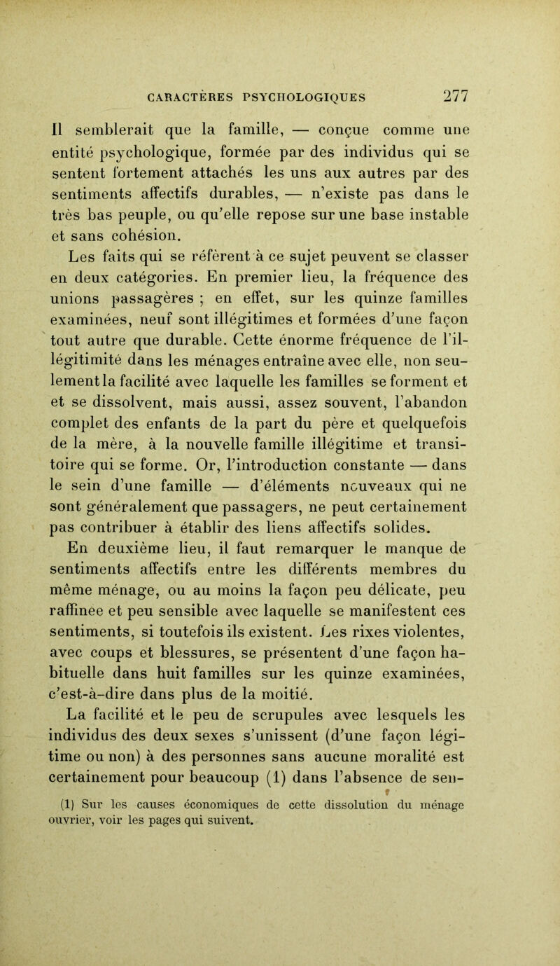 Il semblerait que la famille, — conçue comme une entité psychologique, formée par des individus qui se sentent fortement attachés les uns aux autres par des sentiments affectifs durables, — n’existe pas dans le très bas peuple, ou qu’elle repose sur une base instable et sans cohésion. Les faits qui se réfèrent à ce sujet peuvent se classer en deux catégories. En premier lieu, la fréquence des unions passagères ; en effet, sur les quinze familles examinées, neuf sont illégitimes et formées d’une façon tout autre que durable. Cette énorme fréquence de l’il- légitimité dans les ménages entraîne avec elle, non seu- lement la facilité avec laquelle les familles se forment et et se dissolvent, mais aussi, assez souvent, l’abandon complet des enfants de la part du père et quelquefois de la mère, à la nouvelle famille illégitime et transi- toire qui se forme. Or, l’introduction constante — dans le sein d’une famille — d’éléments nouveaux qui ne sont généralement que passagers, ne peut certainement pas contribuer à établir des liens affectifs solides. En deuxième lieu, il faut remarquer le manque de sentiments affectifs entre les différents membres du même ménage, ou au moins la façon peu délicate, peu raffinée et peu sensible avec laquelle se manifestent ces sentiments, si toutefois ils existent. Les rixes violentes, avec coups et blessures, se présentent d’une façon ha- bituelle dans huit familles sur les quinze examinées, c’est-à-dire dans plus de la moitié. La facilité et le peu de scrupules avec lesquels les individus des deux sexes s’unissent (d’une façon légi- time ou non) à des personnes sans aucune moralité est certainement pour beaucoup (1) dans l’absence de sen- (1) Sur les causes économiques de cette dissolution du ménage ouvrier, voir les pages qui suivent.