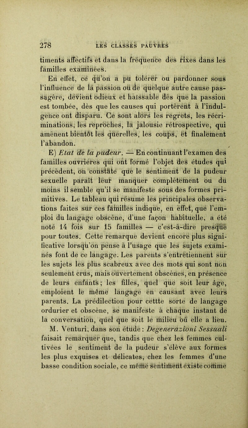 timents affectifs et dans la fréqueiice des rixes dans les familles examinées. En effet, cë qti’on a pu tolérer ou pardonner sous l’influence de la passion oü de quelque autre cause pas- sagère, devient odieux et haïssable dès que la passion est tombée, dès que les causes qui portèrëht à l’indul- gence ont disparu. Ce sont alors les regrets, les récri- minations, lès reproches, là jalousie rétrospective, qui amènent bientôt les querelles, les coups, ët finalement l’abandon. E) Etat de la pudeur. — En continuant l’examen des familles ouvrières qui ont formé l’objet des études qui précèdent, ôn constate que le sentiment de la pudeur sexuelle paraît leur manquer complètëlnent ou du moins il semble qu’il se manifeste sous des formes pri- mitives. Le tableau qui résume les principales observa- tions faites siir ces fàmilles indique, en effet, que l’em- ploi du langage obscène, d’une façon habituelle, a été noté 14 fois sur 15 familles — c’est-à-dire prescfüë pour toutes. Cette remarque devient encore plus signi- ficative lorsqu’on pense à l’usage que les sujets exami- nés font de ce langage. Les parents s’entrëtiennent sur les sujets les plus scabreux avec des mots qui sont non seulement crus, mais ouvertement obscènes, en présence de leurs enfants ; les filles, quel que soit leur âge, emploient le même langage en causant avec leurs parents. La prédilection pour cettte sorte de langage ordurier et obscène, se manifeste à chaque instant de la conversation, qiiel que soit le milieu ou elle a lieu. M. Venturi, dans son étude : Degeneràzi'oni Sessuali faisait remarquer que, tandis que chez les femmes cul- tivées le sentiment de la pudeur s’élève aux formes les plus exquises et délicates, chez les femmes d’une basse condition sociale, ce mêfhe sentirtiërit existe cortime