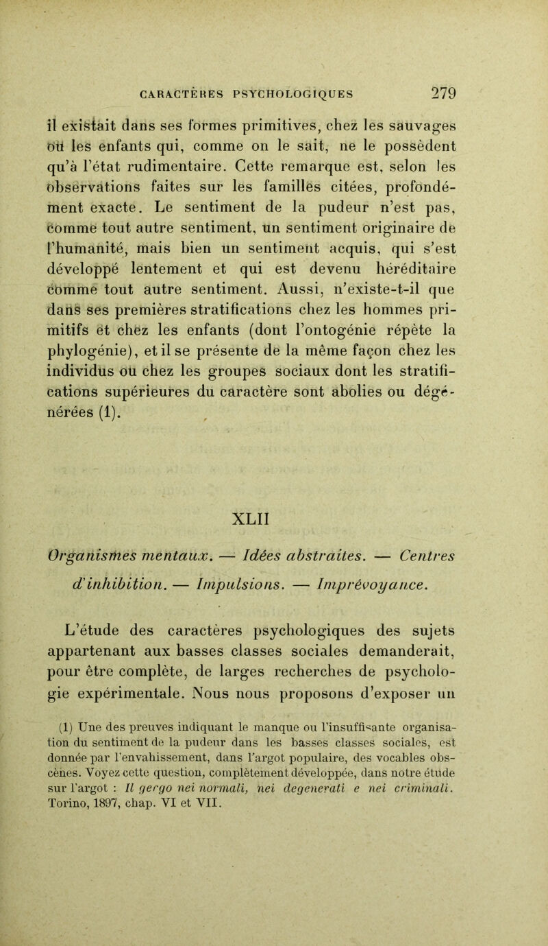 il existait dans ses formes primitives, chez les sauvages ou les enfants qui, comme on le sait, ne le possèdent qu’à l’état rudimentaire. Cette remarque est, selon les observations faites sur les familles citées, profondé- ment exacte. Le sentiment de la pudeur n’est pas, comme tout autre sentiment, un sentiment originaire de l’humanité, mais bien un sentiment acquis, qui s’est développé lentement et qui est devenu héréditaire comme tout autre sentiment. Aussi, n’existe-t-il que dans ses premières stratifications chez les hommes pri- mitifs et chez les enfants (dont l’ontogénie répète la phylogénie), et il se présente de la même façon chez les individus ou chez les groupes sociaux dont les stratifi- cations supérieures du caractère sont abolies ou dégé- nérées (1). XLII Organismes mentaux. — Idées abstraites. — Centres d'inhibition. — Impulsions. — Imprévoyance. L’étude des caractères psychologiques des sujets appartenant aux basses classes sociales demanderait, pour être complète, de larges recherches de psycholo- gie expérimentale. Nous nous proposons d’exposer un (1) Une des preuves indiquant le manque ou l'insuffisante organisa- tion du sentiment de la pudeur dans les basses classes sociales, est donnée par l’envahissement, dans l'argot populaire, des vocables obs- cènes. Voyez cette question, complètement développée, dans notre étude sur l’argot : Il gergo nei normali, nei degenerati e nei criminali. Torino, 1897, chap. VI et VII.