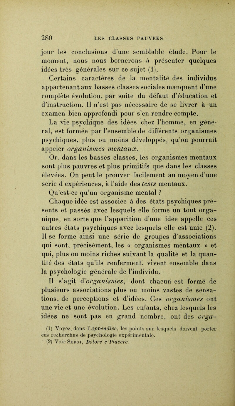 jour les conclusions d’une semblable étude. Pour le moment, nous nous bornerons à présenter quelques idées très générales sur ce sujet (1). Certains caractères de la mentalité des individus appartenant aux basses classes sociales manquent d’une complète évolution, par suite du défaut d’éducation et d’instruction. Il n’est pas nécessaire de se livrer à un examen bien approfondi pour s’en rendre compte. La vie psychique des idées chez l’homme, en géné- ral, est formée par l’ensemble de différents organismes psychiques, plus ou moins développés, qu’on pourrait appeler organismes mentaux. Or, dans les basses classes, les organismes mentaux sont plus pauvres et plus primitifs que dans les classes élevées. On peut le prouver facilement au moyen d’une série d'expériences, à l’aide des tests mentaux. Qu’est-ce qu’un organisme mental ? Chaque idée est associée à des états psychiques pré- sents et passés avec lesquels elle forme un tout orga- nique, en sorte que l’apparition d’une idée appelle ces autres états psychiques avec lesquels elle est unie (2). Il se forme ainsi une série de groupes d’associations qui sont, précisément, les « organismes mentaux » et qui, plus ou moins riches suivant la qualité et la quan- tité des états qu’ils renferment, vivent ensemble dans la psychologie générale de l’individu. Il s’agit à'organismes, dont chacun est formé de plusieurs associations plus ou moins vastes de sensa- tions, de perceptions et d’idées. Ces organismes ont une vie et une évolution. Les enfants, chez lesquels les idées ne sont pas en grand nombre, ont des orga- (1) Voyez, dans VAppendice, les points sur lesquels doivent porter ces recherches de psychologie expérimentale. (2) Voir Sergi, Dolore e Piaccre.