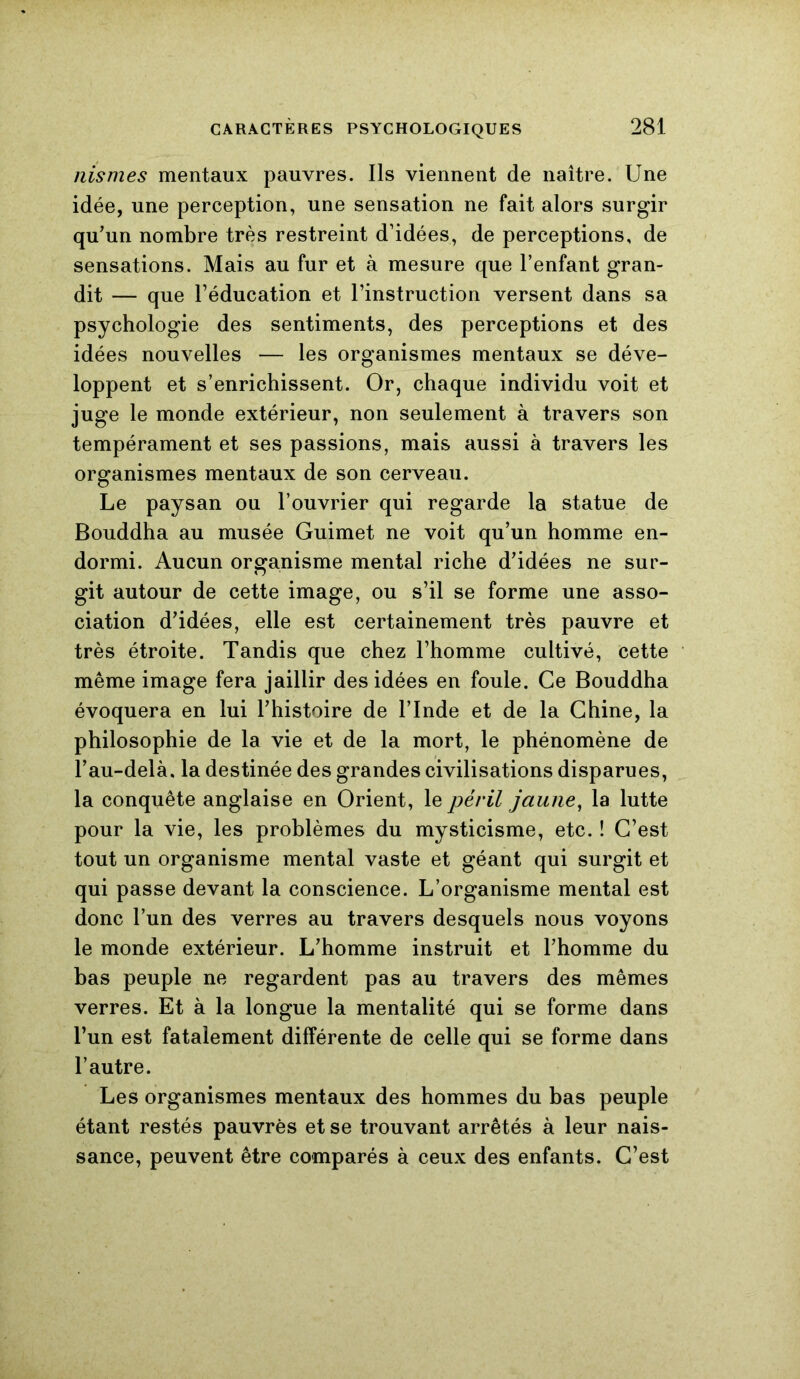 nismes mentaux pauvres. Ils viennent de naître. Une idée, une perception, une sensation ne fait alors surgir qu’un nombre très restreint d’idées, de perceptions, de sensations. Mais au fur et à mesure que l’enfant gran- dit — que l’éducation et l’instruction versent dans sa psychologie des sentiments, des perceptions et des idées nouvelles — les organismes mentaux se déve- loppent et s’enrichissent. Or, chaque individu voit et juge le monde extérieur, non seulement à travers son tempérament et ses passions, mais aussi à travers les organismes mentaux de son cerveau. Le paysan ou l’ouvrier qui regarde la statue de Bouddha au musée Guimet ne voit qu’un homme en- dormi. Aucun organisme mental riche d’idées ne sur- git autour de cette image, ou s’il se forme une asso- ciation d’idées, elle est certainement très pauvre et très étroite. Tandis que chez l’homme cultivé, cette même image fera jaillir des idées en foule. Ce Bouddha évoquera en lui l’histoire de l’Inde et de la Chine, la philosophie de la vie et de la mort, le phénomène de l’au-delà, la destinée des grandes civilisations disparues, la conquête anglaise en Orient, le péril jaune, la lutte pour la vie, les problèmes du mysticisme, etc. ! C’est tout un organisme mental vaste et géant qui surgit et qui passe devant la conscience. L’organisme mental est donc l’un des verres au travers desquels nous voyons le monde extérieur. L’homme instruit et l’homme du bas peuple ne regardent pas au travers des mêmes verres. Et à la longue la mentalité qui se forme dans l’un est fatalement différente de celle qui se forme dans l’autre. Les organismes mentaux des hommes du bas peuple étant restés pauvres et se trouvant arrêtés à leur nais- sance, peuvent être comparés à ceux des enfants. C’est