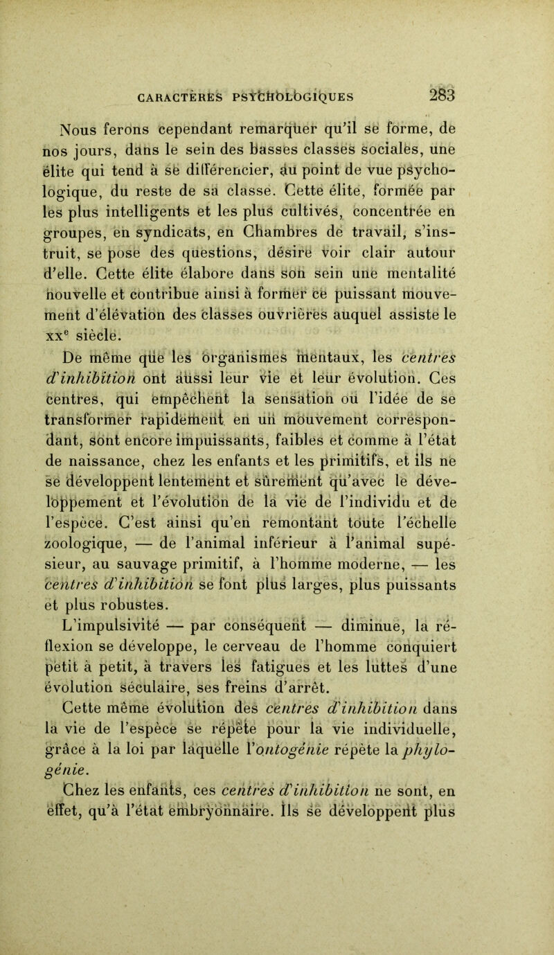 Nous ferons cependant remarquer qu'il se forme, de nos jours, dans le sein des basses classes socialës, une élite qui tend à se différencier, au point de vue psycho- logique, du reste de sa classe. Cette élite, formée par les plus intelligents et les plus cultivés, concentrée en groupes, en syndicats, en Chambres de travail, s’ins- truit, se pose des questions, désire voir clair autour d'elle. Cette élite élabore dans soii sein une mentalité nouvelle et contribue ainsi à former ce puissant mouve- ment d’élévation des classes ouvrières auquel assiste le xx® siècle. De même qüe les organismes hientaux, les centres dinhibition ont àlissi leur vde et leur évolution. Ces centres, qui ëmpêcherit la sensation où l’idée de se transformer rapidement en un mouvement corréspon- dant, sont encore impuissants, faibles et comme à l’état de naissance, chez les enfants et les primitifs, et ils ne se développent lentement et sûrement qu'avec le déve- loppement et l'évolution de là vie de l’individu et de l’espèce. C’est ainsi qu’en rémontant toute l’échelle zoologique, — de l’animal inférieur à l’animal supé- sieur, au sauvage primitif, à l’homme moderne, — les centres d inhibition se font plus larges, plus puissants et plus robustes. L’impulsivité — par conséquent — diminue, la ré- flexion se développe, le cerveau de l’homme conquiert petit à petit, à travers les fatigues et les luttes d’une évolution séculaire, ses freins d'arrêt. Cette même évolution des centres d inhibition dans la vie de l’espècë se répeie pour la vie individuelle, grâce à la loi par laquelle Y ontogénie répète la phylo- génie. Chez les enfants, ces centres d inhibition ne sont, en effet, qu'à l’état embryonnaire. Ils se développeiit plus