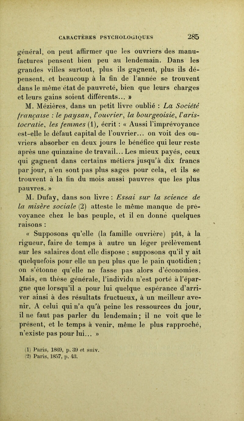 général, on peut affirmer que les ouvriers des manu- factures pensent bien peu au lendemain. Dans les grandes villes surtout, plus ils gagnent, plus ils dé- pensent, et beaucoup à la fin de l’année se trouvent dans le même état de pauvreté, bien que leurs charges et leurs gains soient différents... » M. Mézières, dans un petit livre oublié : La Société française : le paysan, Vouvrier, la bourgeoisie, Varis- tocratie, les femmes (1), écrit : « Aussi l’imprévoyance est-elle le défaut capital de l’ouvrier... on voit des ou- vriers absorber en deux jours le bénéfice qui leur reste après une quinzaine de travail... Les mieux payés, ceux qui gagnent dans certains métiers jusqu’à dix francs par jour, n’en sont pas plus sages pour cela, et ils se trouvent à la lin du mois aussi pauvres que les plus pauvres. » M. Dufay, dans son livre : Essai sur la science de la misère sociale (2) atteste le même manque de pré- voyance chez le bas peuple, et il en donne quelques raisons : « Supposons qu’elle (la famille ouvrière) pût, à la rigueur, faire de temps à autre un léger prélèvement sur les salaires dont elle dispose ; supposons qu’il y ait quelquefois pour elle un peu plus que le pain quotidien ; on s’étonne qu’elle ne fasse pas alors d’économies. Mais, en thèse générale, l’individu n’est porté à l’épar- gne que lorsqu’il a pour lui quelque espérance d’arri- ver ainsi à des résultats fructueux, à un meilleur ave- nir. A celui qui n’a qu’à peine les ressources du jour, il ne faut pas parler du lendemain ; il ne voit que le présent, et le temps à venir, même le plus rapproché, n’existe pas pour lui... » (1) Paris, 1869, p. 39 et suiv. (2) Paris, 1857, p. 43.