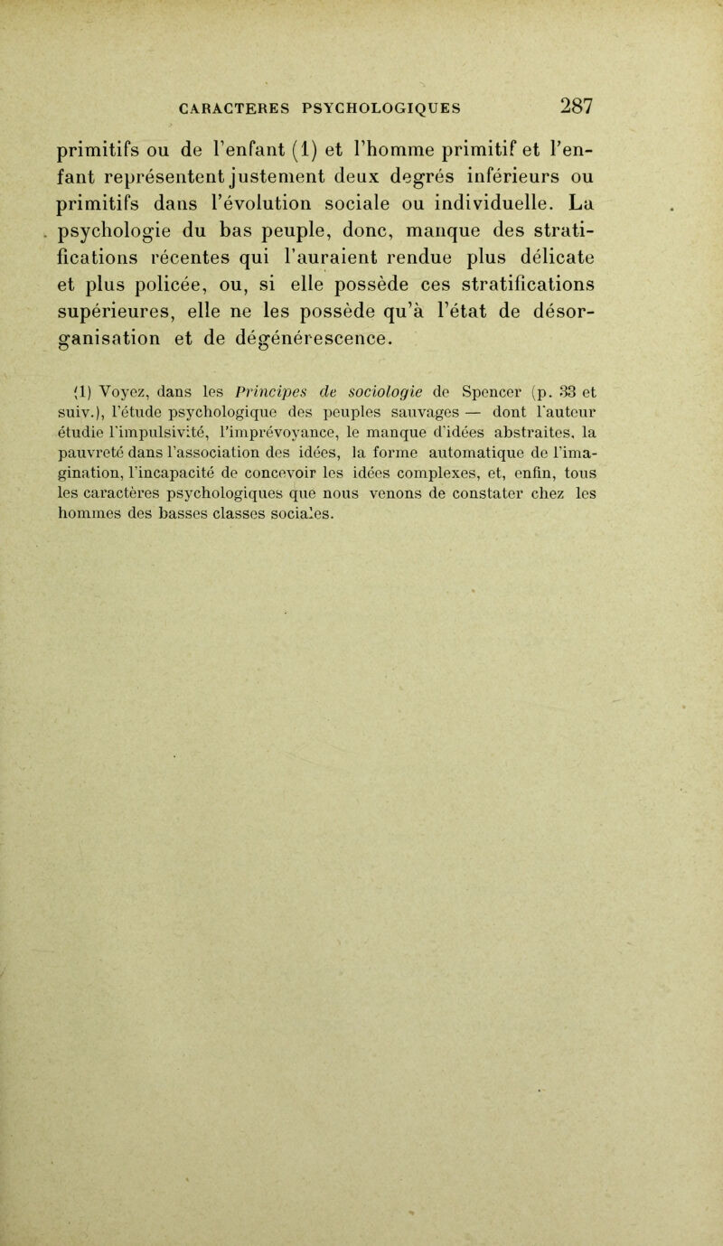 primitifs ou de l’enfant (1) et l’homme primitif et l’en- fant représentent justement deux degrés inférieurs ou primitifs dans l’évolution sociale ou individuelle. La psychologie du bas peuple, donc, manque des strati- fications récentes qui l’auraient rendue plus délicate et plus policée, ou, si elle possède ces stratifications supérieures, elle ne les possède qu’à l’état de désor- ganisation et de dégénérescence. (1) Voyez, dans les Principes de sociologie de Spencer (p. 33 et suiv.), l’étude psychologique des peuples sauvages — dont l'auteur étudie l’impulsivité, l’imprévoyance, le manque d’idées abstraites, la pauvreté dans l’association des idées, la forme automatique de l’ima- gination, l’incapacité de concevoir les idées complexes, et, enfin, tous les caractères psychologiques que nous venons de constater chez les hommes des basses classes sociales.