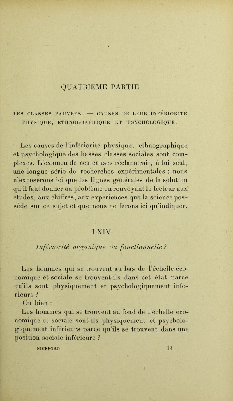 QUATRIÈME PARTIE LES CLASSES PAUVRES. CAUSES DE LEUR INFERIORITE PHYSIQUE, ETHNOGRAPHIQUE ET PSYCHOLOGIQUE. Les causes de l’infériorité physique, ethnographique et psychologique des basses classes sociales sont com- plexes. L’examen de ces causes réclamerait, à lui seul, une longue série de recherches expérimentales : nous n’exposerons ici que les lignes générales de la solution qu’il faut donner au problème en renvoyant le lecteur aux études, aux chiffres, aux expériences que la science pos- sède sur ce sujet et que nous ne ferons ici qu’indiquer. LXIY Infériorité organique ou fonctionnelle? Les hommes qui se trouvent au bas de l’échelle éco- nomique et sociale se trouvent-ils dans cet état parce qu’ils sont physiquement et psychologiquement infé- rieurs ? Ou bien : Les hommes qui se trouvent au fond de l’échelle éco- nomique et sociale sont-ils physiquement et psycholo- giquement inférieurs parce qu’ils se trouvent dans une position sociale inférieure ? NICEFORO 19