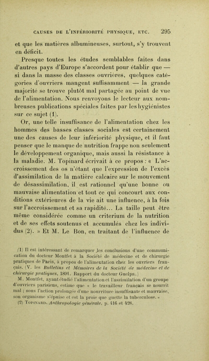 et que les matières albumineuses, surtout, s’y trouvent en déficit. Presque toutes les études semblables faites dans d’autres pays d’Europe s’accordent pour établir que — si dans la masse des classes ouvrières, quelques caté- gories d’ouvriers mangent suffisamment — la grande majorité se trouve plutôt mal partagée au point de vue de l’alimentation. Nous renvoyons le lecteur aux nom- breuses publications spéciales faites par les hygiénistes sur ce sujet (1). Or, une telle insuffisance de l’alimentation chez les hommes des basses classes sociales est certainement une des causes de leur infériorité physique, et il faut penser que le manque de nutrition frappe non seulement le développement organique, mais aussi la résistance à la maladie. M. Topinard écrivait à ce propos: « L’ac- croissement des os n’étant que l’expression de l’excès d’assimilation de la matière calcaire sur le mouvement de désassimilation, il est rationnel qu’une bonne ou mauvaise alimentation et tout ce qui concourt aux con- ditions extérieures de la vie ait une influence, à la fois sur l’accroissement et sa rapidité... La taille peut être même considérée comme un critérium de la nutrition et de ses effets soutenus et accumulés chez les indivi- dus (2). )> Et M. Le Bon, en traitant de l’influence de (1) Il est intéressant de remarquer .les conclusions d’une communi- cation du docteur Montfet à la Société de médecine et de chirurgie pratiques de Paris, à propos de l’alimentation chez les ouvriers fran- çais. (Y. les Bulletins et Mémoires de la Société de médecine et de chirurgie pratiques, 1891. Rapport du docteur Guelpa.) M. Montfet, ayant étudié l’alimentation et l’assimilation d’un groupe d’ouvriers parisiens, estime que « le travailleur français se nourrit mal ; sous l’action prolongée d’une nourriture insuffisante et mauvaise, son organisme s’épuise et est la proie que guette la tuberculose. » (2) Topinard. Anthropologie générale, p. 416 et 428.