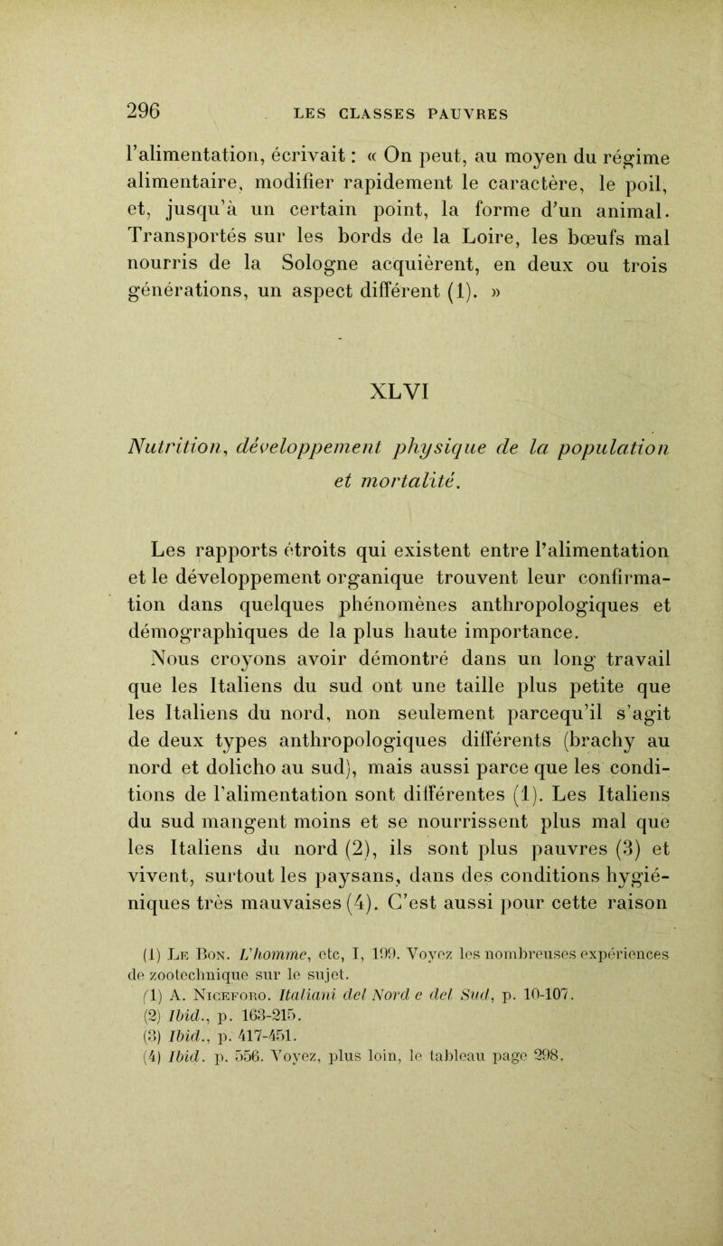 l’alimentation, écrivait : « On peut, au moyen du régime alimentaire, modifier rapidement le caractère, le poil, et, jusqu’à un certain point, la forme d’un animal. Transportés sur les bords de la Loire, les bœufs mal nourris de la Sologne acquièrent, en deux ou trois générations, un aspect différent (1). » XLVI Nutrition, développement physique de la population et mortalité. Les rapports étroits qui existent entre l’alimentation et le développement organique trouvent leur confirma- tion dans quelques phénomènes anthropologiques et démographiques de la plus haute importance. Nous croyons avoir démontré dans un long travail que les Italiens du sud ont une taille plus petite que les Italiens du nord, non seulement parcequ’il s’agit de deux types anthropologiques différents (brachy au nord et dolicho au sud), mais aussi parce que les condi- tions de l’alimentation sont différentes (1). Les Italiens du sud mangent moins et se nourrissent plus mal que les Italiens du nord (2), ils sont plus pauvres (3) et vivent, surtout les paysans, dans des conditions hygié- niques très mauvaises (4). C’est aussi pour cette raison (1) Le Bon. L'homme, etc, I, 199. Voyez les nombreuses expériences de zootechnique sur le sujet. (V) A. Niceforo. Italiani del Nord e del Sud, p. 10-107. (2) Ibid., p. 163-215. (3) Ibid., p. 417-451. (4) Ibid. p. 556. Voyez, plus loin, le tableau page 298.