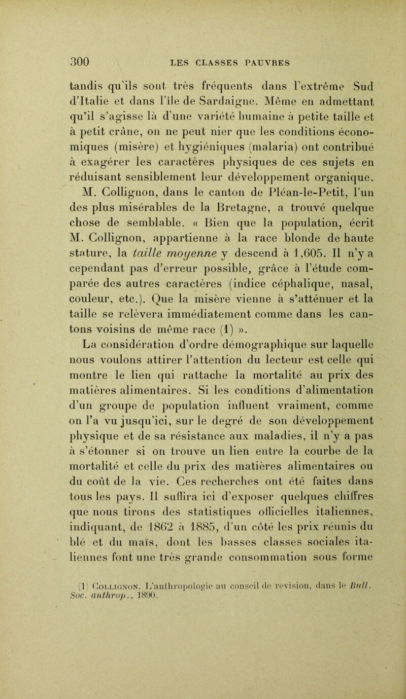 tandis qu’ils sont très fréquents dans l’extrême Sud d’Italie et dans l’île de Sardaigne. Même en admettant qu’il s’agisse là d’une variété humaine à petite taille et à petit crâne, on ne peut nier que les conditions écono- miques (misère) et hygiéniques (malaria) ont contribué à exagérer les caractères physiques de ces sujets en réduisant sensiblement leur développement organique. M. Collignon, dans le canton de Pléan-le-Petit, l’un des plus misérables de la Bretagne, a trouvé quelque chose de semblable. « Bien que la population, écrit M. Collignon, appartienne à la race blonde de haute stature, la taille moyenne y descend à 1,605. Il n’y a cependant pas d’erreur possible, grâce à l’étude com- parée des autres caractères (indice céphalique, nasal, couleur, etc.). Que la misère vienne à s’atténuer et la taille se relèvera immédiatement comme dans les can- tons voisins de même race (1) ». La considération d’ordre démographique sur laquelle nous voulons attirer l’attention du lecteur est celle qui montre le lien qui rattache la mortalité au prix des matières alimentaires. Si les conditions d’alimentation d’un groupe de population influent vraiment, comme on l’a vu jusqu’ici, sur le degré de son développement physique et de sa résistance aux maladies, il n’y a pas à s’étonner si on trouve un lien entre la courbe de la mortalité et celle du prix des matières alimentaires ou du coût de la vie. Ces recherches ont été faites dans tous les pays. 11 suffira ici d’exposer quelques chiffres que nous tirons des statistiques officielles italiennes, indiquant, de 1862 à 1885, d’un côté les prix réunis du blé et du maïs, dont les basses classes sociales ita- liennes font une très grande consommation sous forme (1) Collignon. L’anthropologie au conseil de révision, dans le Bull. Soc. anthrop., 1890.