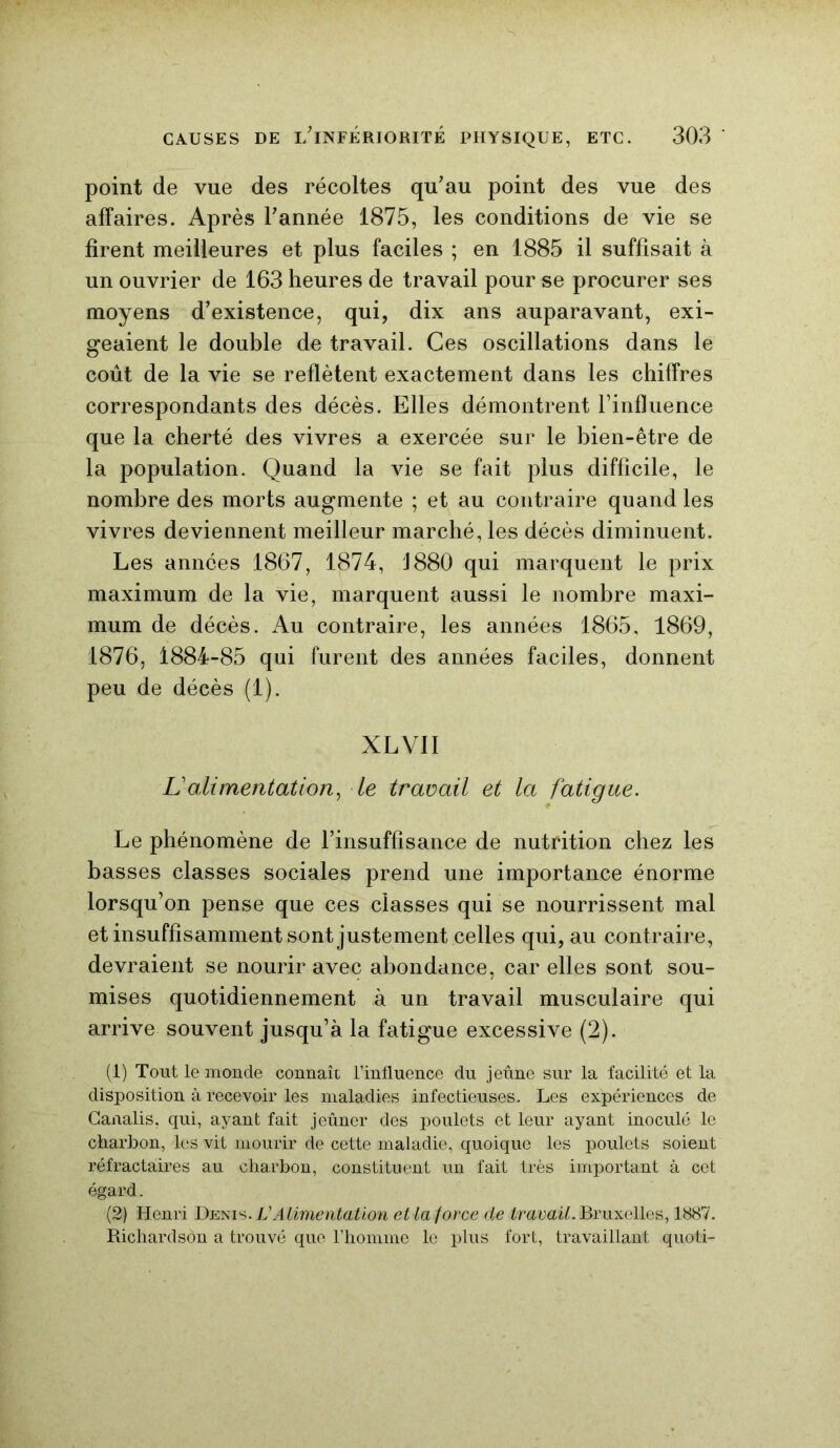 point de vue des récoltes qu’au point des vue des affaires. Après l’année 1875, les conditions de vie se firent meilleures et plus faciles ; en 1885 il suffisait à un ouvrier de 163 heures de travail pour se procurer ses moyens d’existence, qui, dix ans auparavant, exi- geaient le double de travail. Ces oscillations dans le coût de la vie se reflètent exactement dans les chiffres correspondants des décès. Elles démontrent l’influence que la cherté des vivres a exercée sur le bien-être de la population. Quand la vie se fait plus difficile, le nombre des morts augmente ; et au contraire quand les vivres deviennent meilleur marché, les décès diminuent. Les années 1867, 1874, J 880 qui marquent le prix maximum de la vie, marquent aussi le nombre maxi- mum de décès. Au contraire, les années 1865, 1869, 1876, 1884-85 qui furent des années faciles, donnent peu de décès (1). XLY1I L’alimentation, le travail et la fatigue. Le phénomène de l’insuffisance de nutrition chez les basses classes sociales prend une importance énorme lorsqu’on pense que ces classes qui se nourrissent mal et insuffisamment sont justement celles qui, au contraire, devraient se nourir avec abondance, car elles sont sou- mises quotidiennement à un travail musculaire qui arrive souvent jusqu’à la fatigue excessive (2). (1) Tout le monde connaît l’influence du jeûne sur la facilité et la disposition à recevoir les maladies infectieuses. Les expériences de Canalis, qui, ayant fait jeûner des poulets et leur ayant inoculé le charbon, les vit mourir de cette maladie, quoique les poulets soient réfractaires au charbon, constituent un fait très important à cet égard. (2) Henri Denis. VAlimentation et la force de travail. Bruxelles, 1887. Richardson a trouvé que l’homme le plus fort, travaillant quoti-