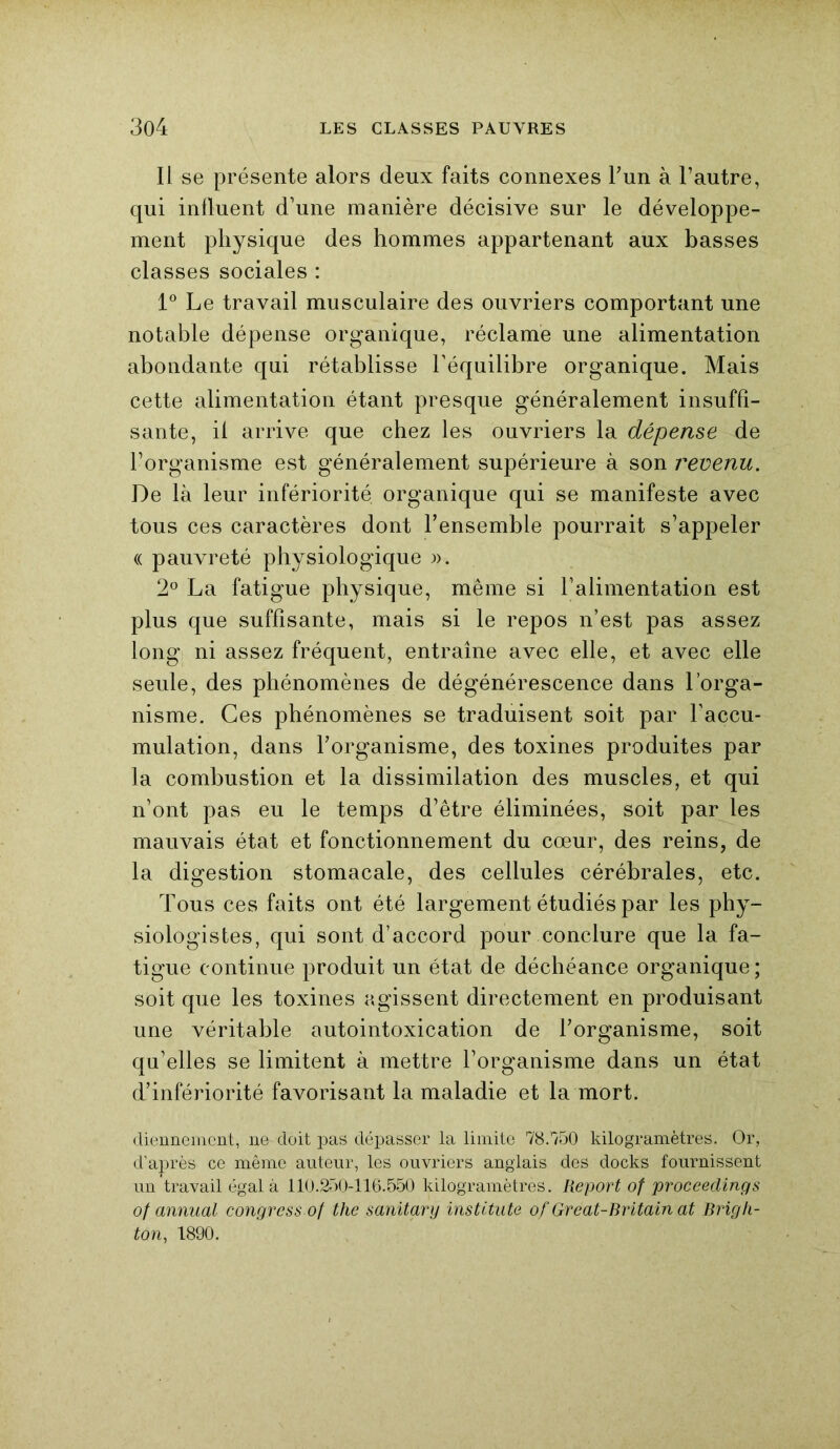 Il se présente alors deux faits connexes l’un à l’autre, qui influent d’une manière décisive sur le développe- ment physique des hommes appartenant aux basses classes sociales : 1° Le travail musculaire des ouvriers comportant une notable dépense organique, réclame une alimentation abondante qui rétablisse l’équilibre organique. Mais cette alimentation étant presque généralement insuffi- sante, il arrive que chez les ouvriers la dépense de l’organisme est généralement supérieure à son revenu. De là leur infériorité organique qui se manifeste avec tous ces caractères dont l’ensemble pourrait s’appeler « pauvreté physiologique ». 2° La fatigue physique, même si l’alimentation est plus que suffisante, mais si le repos n’est pas assez long ni assez fréquent, entraîne avec elle, et avec elle seule, des phénomènes de dégénérescence dans l’orga- nisme. Ces phénomènes se traduisent soit par l’accu- mulation, dans l’organisme, des toxines produites par la combustion et la dissimilation des muscles, et qui n’ont pas eu le temps d’être éliminées, soit par les mauvais état et fonctionnement du cœur, des reins, de la digestion stomacale, des cellules cérébrales, etc. Tous ces faits ont été largement étudiés par les phy- siologistes, qui sont d’accord pour conclure que la fa- tigue continue produit un état de déchéance organique; soit que les toxines agissent directement en produisant une véritable autointoxication de l’organisme, soit qu’elles se limitent à mettre l’organisme dans un état d’infériorité favorisant la maladie et la mort. cliennemcnt, ne doit pas dépasser la limite 78.150 kilogramètres. Or, d’après ce même auteur, les ouvriers anglais des docks fournissent un travail égal à 110.250-116.550 kilogramètres. Report of proceedings of annual congrcss of the sanitary instltute of Great-Britain at Brigli- ton, 1890.