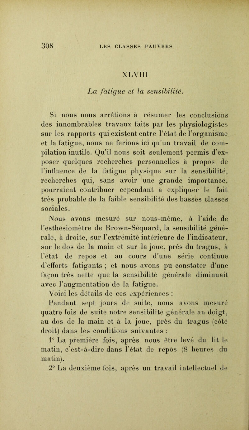 XLVIII La fatigue et la sensibilité. Si nous nous arrêtions à résumer les conclusions des innombrables travaux faits par les physiologistes sur les rapports qui existent entre l’état de l’organisme et la fatigue, nous ne ferions ici qu’un travail de com- pilation inutile. Qu’il nous soit seulement permis d’ex- poser quelques recherches personnelles à propos de l’influence de la fatigue physique sur la sensibilité, recherches qui, sans avoir une grande importance, pourraient contribuer cependant à expliquer le fait très probable de la faible sensibilité des basses classes sociales. Nous avons mesuré sur nous-même, à l’aide de l’esthésiomètre de Brown-Séquard, la sensibilité géné- rale, à droite, sur l’extrémité intérieure de l’indicateur, sur le dos de la main et sur la joue, près du tragus, à l’état de repos et au cours d’une série continue d’efforts fatigants ; et nous avons pu constater d’une façon très nette que la sensibilité générale diminuait avec l’augmentation de la fatigue. Voici les détails de ces expériences : Pendant sept jours de suite, nous avons mesuré quatre fois de suite notre sensibilité générale au doigt, au dos de la main et à la joue, près du tragus (côté droit) dans les conditions suivantes : 1° La première fois, après nous être levé du lit le matin, c’est-à-dire dans l’état de repos (8 heures du matin). 2° La deuxième fois, après un travail intellectuel de