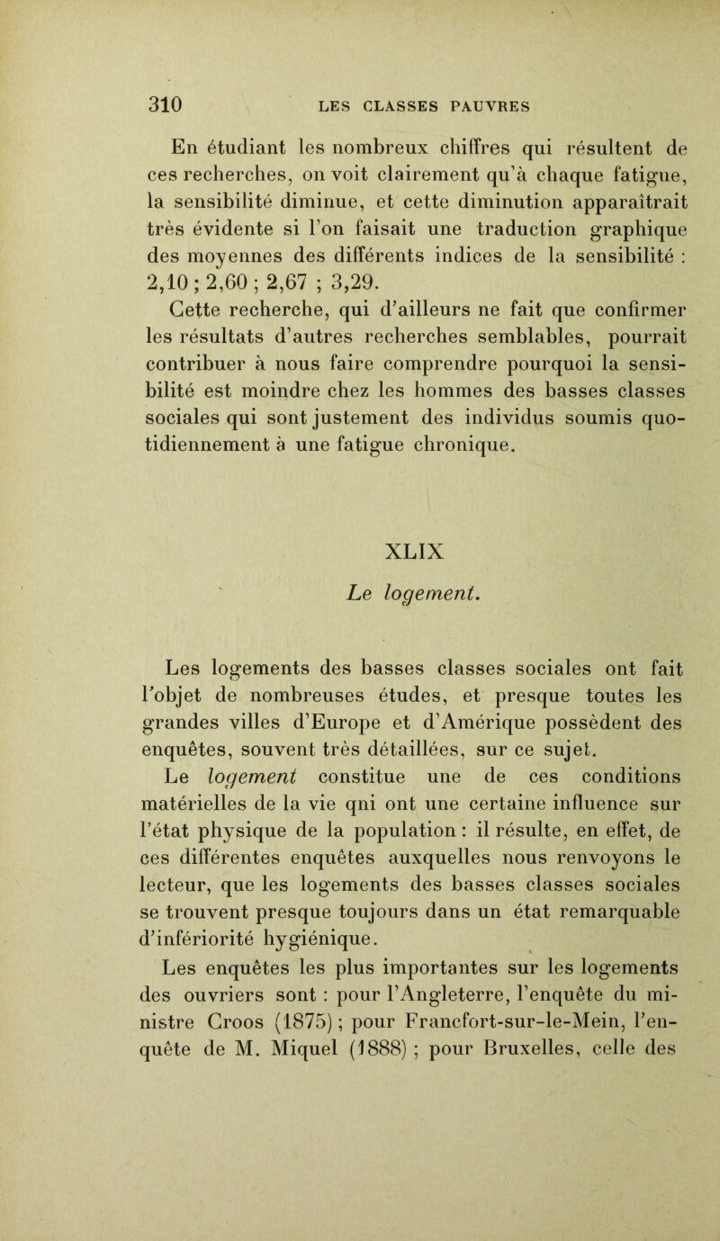 En étudiant les nombreux chiffres qui résultent de ces recherches, on voit clairement qu’à chaque fatigue, la sensibilité diminue, et cette diminution apparaîtrait très évidente si Ton faisait une traduction graphique des moyennes des différents indices de la sensibilité : 2,10; 2,60; 2,67 ; 3,29. Cette recherche, qui d’ailleurs ne fait que confirmer les résultats d’autres recherches semblables, pourrait contribuer à nous faire comprendre pourquoi la sensi- bilité est moindre chez les hommes des basses classes sociales qui sont justement des individus soumis quo- tidiennement à une fatigue chronique. XLIX Le logement. Les logements des basses classes sociales ont fait l'objet de nombreuses études, et presque toutes les grandes villes d’Europe et d’Amérique possèdent des enquêtes, souvent très détaillées, sur ce sujet. Le logement constitue une de ces conditions matérielles de la vie qni ont une certaine influence sur l’état physique de la population : il résulte, en effet, de ces différentes enquêtes auxquelles nous renvoyons le lecteur, que les logements des basses classes sociales se trouvent presque toujours dans un état remarquable d’infériorité hygiénique. Les enquêtes les plus importantes sur les logements des ouvriers sont : pour l’Angleterre, l’enquête du mi- nistre Croos (1875) ; pour Francfort-sur-le-Mein, l’en- quête de M. Miquel (1888) ; pour Bruxelles, celle des