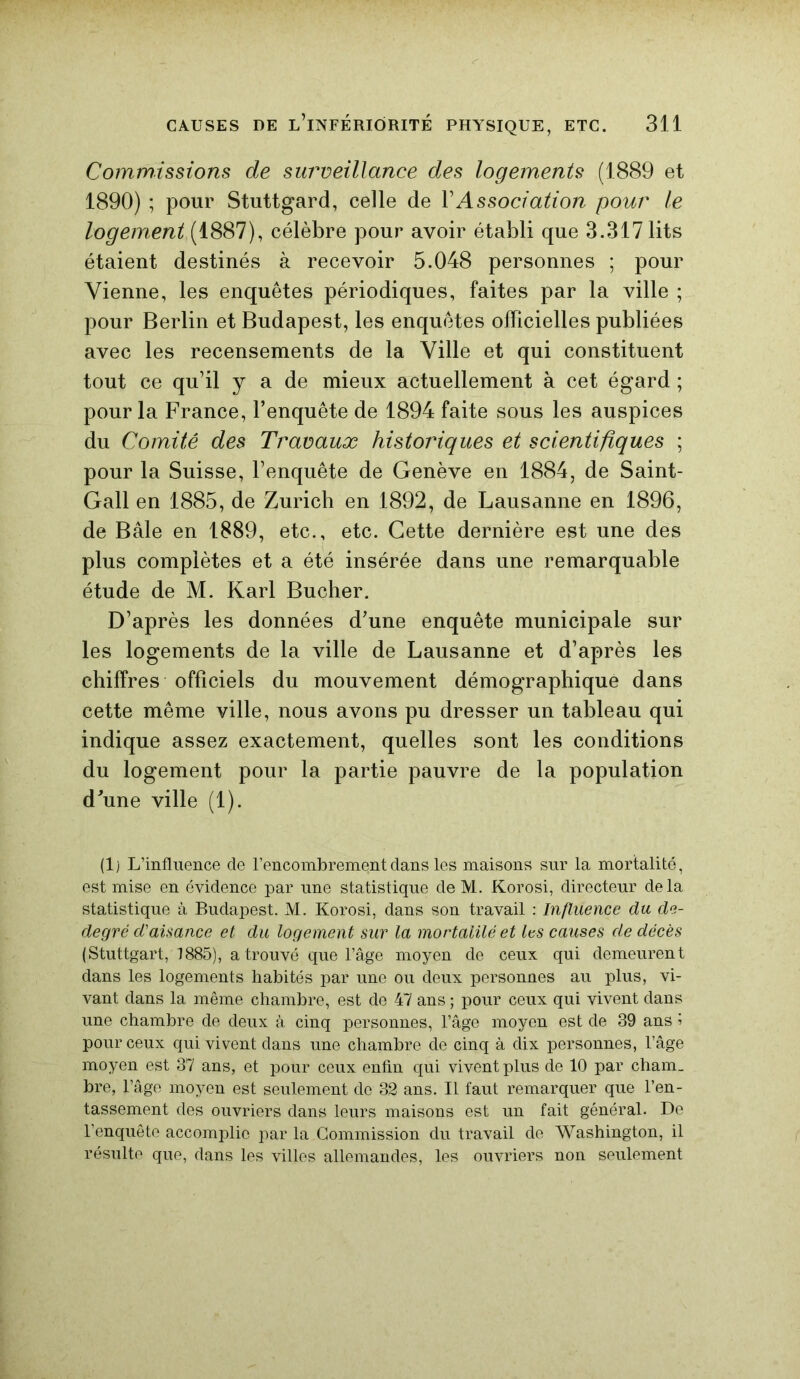 Commissions de surveillance des logements (1889 et 1890) ; pour Stuttgard, celle de Y Association pour le logement (1887), célèbre pour avoir établi que 3.317 lits étaient destinés à recevoir 5.048 personnes ; pour Vienne, les enquêtes périodiques, faites par la ville ; pour Berlin et Budapest, les enquêtes officielles publiées avec les recensements de la Ville et qui constituent tout ce qu’il y a de mieux actuellement à cet égard ; pour la France, l’enquête de 1894 faite sous les auspices du Comité des Travaux historiques et scientifiques ; pour la Suisse, l’enquête de Genève en 1884, de Saint- Gall en 1885, de Zurich en 1892, de Lausanne en 1896, de Bâle en 1889, etc., etc. Cette dernière est une des plus complètes et a été insérée dans une remarquable étude de M. Karl Bûcher. D’après les données d’une enquête municipale sur les logements de la ville de Lausanne et d’après les chiffres officiels du mouvement démographique dans cette même ville, nous avons pu dresser un tableau qui indique assez exactement, quelles sont les conditions du logement pour la partie pauvre de la population d’une ville (1). (1) L’influence de l’encombrement dans les maisons sur la mortalité, est mise en évidence par une statistique de M. Korosi, directeur delà statistique à Budapest. M. Korosi, dans son travail : Influence du de- degré d'aisance et du logement sur la mortalilé et les causes de décès (Stuttgart, 1885), a trouvé que l’âge moyen de ceux qui demeurent dans les logements habités par une ou deux personnes au plus, vi- vant dans la même chambre, est de 47 ans ; pour ceux qui vivent dans une chambre de deux à cinq personnes, l’âge moyen est de 39 ans ? pour ceux qui vivent dans une chambre de cinq à dix personnes, l’âge moyen est 37 ans, et pour ceux enfin qui vivent plus de 10 par cham_ bre, l’âge moyen est seulement do 32 ans. Il faut remarquer que l’en- tassement des ouvriers dans leurs maisons est un fait général. De l’enquête accomplie par la.Commission du travail de Washington, il résulte que, dans les villes allemandes, les ouvriers non seulement