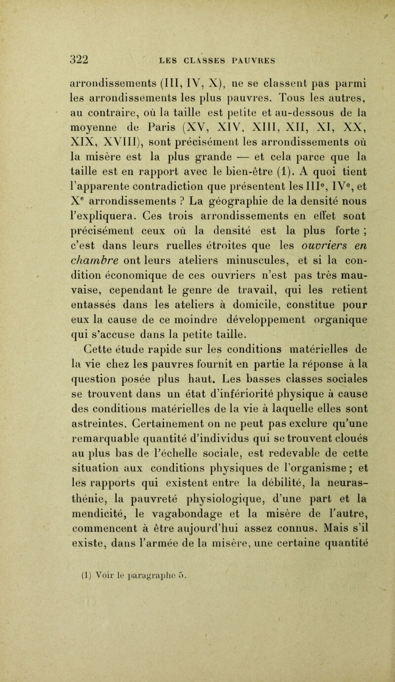 arrondissements (III, IV, X), ne se classent pas parmi les arrondissements les plus pauvres. Tous les autres, au contraire, où la taille est petite et au-dessous de la moyenne de Paris (XV, XIV, XIII, XII, XI, XX, XIX, XVIII), sont précisément les arrondissements où la misère est la plus grande — et cela parce que la taille est en rapport avec le bien-être (1). A quoi tient l’apparente contradiction que présentent les IIIe, IVe, et Xe arrondissements ? La géographie de la densité nous l'expliquera. Ces trois arrondissements en effet sont précisément ceux où la densité est la plus forte ; c’est dans leurs ruelles étroites que les ouvriers en chambre ont leurs ateliers minuscules, et si la con- dition économique de ces ouvriers n’est pas très mau- vaise, cependant le genre de travail, qui les retient entassés dans les ateliers à domicile, constitue pour eux la cause de ce moindre développement organique qui s’accuse dans la petite taille. Cette étude rapide sur les conditions matérielles de la vie chez les pauvres fournit en partie la réponse à la question posée plus haut. Les basses classes sociales se trouvent dans un état d’infériorité physique à cause des conditions matérielles de la vie à laquelle elles sont astreintes. Certainement on ne peut pas exclure qu’une remarquable quantité d’individus qui se trouvent cloués au plus bas de l’échelle sociale, est redevable de cette situation aux conditions physiques de l’organisme ; et les rapports qui existent entre la débilité, la neuras- thénie, la pauvreté physiologique, d’une part et la mendicité, le vagabondage et la misère de l’autre, commencent à être aujourd’hui assez connus. Mais s’il existe, dans l’armée de la misère, une certaine quantité (1) Voir le paragraphe 5.