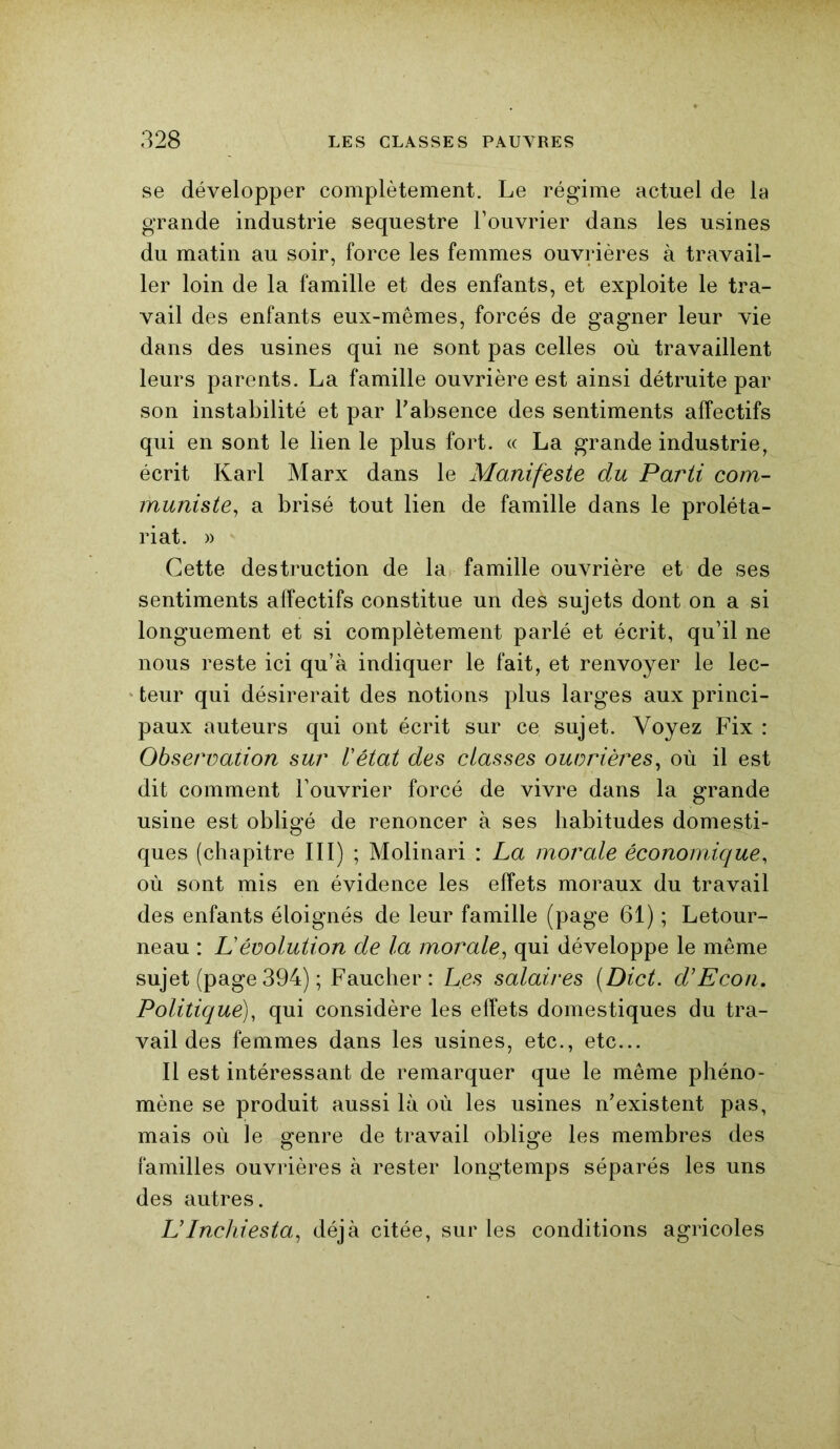 se développer complètement. Le régime actuel de la grande industrie séquestre l’ouvrier dans les usines du matin au soir, force les femmes ouvrières à travail- ler loin de la famille et des enfants, et exploite le tra- vail des enfants eux-mêmes, forcés de gagner leur vie dans des usines qui ne sont pas celles où travaillent leurs parents. La famille ouvrière est ainsi détruite par son instabilité et par l’absence des sentiments affectifs qui en sont le lien le plus fort. « La grande industrie, écrit Karl Marx dans le Manifeste du Parti com- muniste, a brisé tout lien de famille dans le proléta- riat. » Cette destruction de la famille ouvrière et de ses sentiments affectifs constitue un deà sujets dont on a si longuement et si complètement parlé et écrit, qu’il ne nous reste ici qu’à indiquer le fait, et renvoyer le lec- teur qui désirerait des notions plus larges aux princi- paux auteurs qui ont écrit sur ce sujet. Voyez Fix : Observation sur Vétat des classes ouvrières, où il est dit comment l’ouvrier forcé de vivre dans la grande usine est obligé de renoncer à ses habitudes domesti- ques (chapitre III) ; Molinari : La morale économique, où sont mis en évidence les effets moraux du travail des enfants éloignés de leur famille (page 61) ; Letour- neau : L'évolution de la morale, qui développe le même sujet (page 394) ; Faucher: Les salaires (Dict. d’Econ. Politique), qui considère les effets domestiques du tra- vail des femmes dans les usines, etc., etc... Il est intéressant de remarquer que le même phéno- mène se produit aussi là où les usines n’existent pas, mais où le genre de travail oblige les membres des familles ouvrières à rester longtemps séparés les uns des autres. L’Inchiesta, déjà citée, sur les conditions agricoles