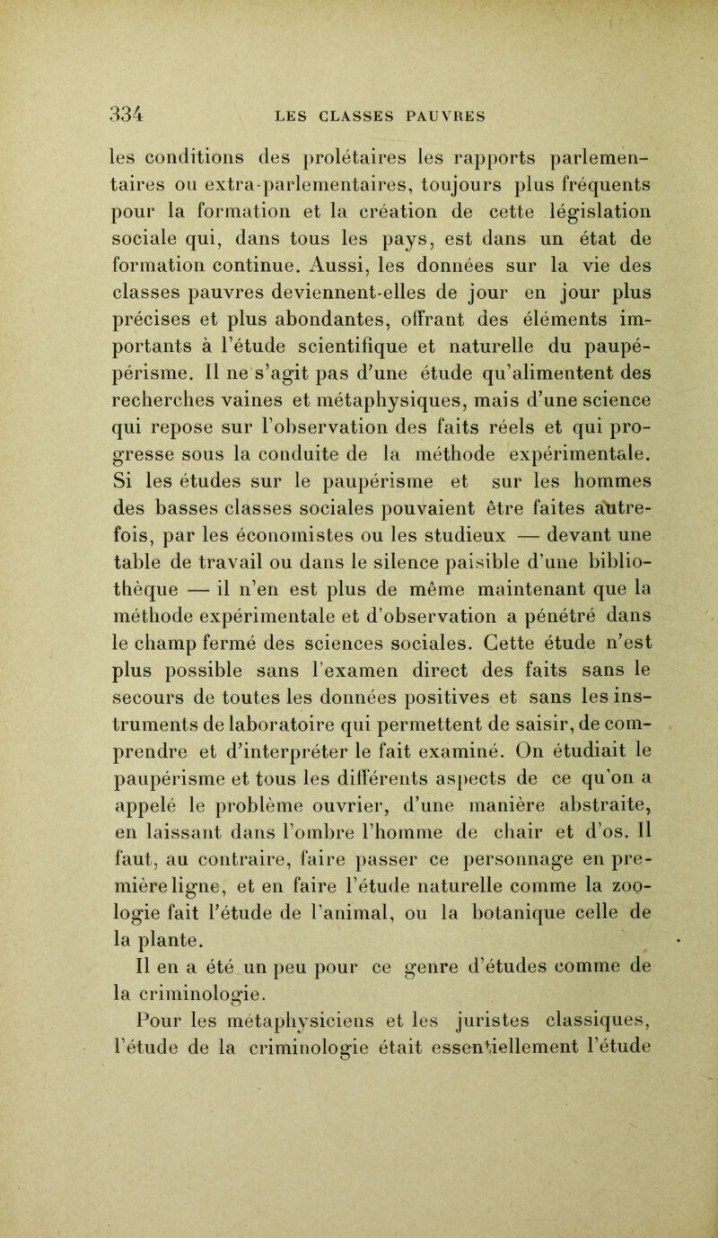 les conditions des prolétaires les rapports parlemen- taires ou extra-parlementaires, toujours plus fréquents pour la formation et la création de cette législation sociale qui, dans tous les pays, est dans un état de formation continue. Aussi, les données sur la vie des classes pauvres deviennent-elles de jour en jour plus précises et plus abondantes, offrant des éléments im- portants à l’étude scientifique et naturelle du paupé- périsme. Il ne s’agit pas d’une étude qu’alimentent des recherches vaines et métaphysiques, mais d’une science qui repose sur l’observation des faits réels et qui pro- gresse sous la conduite de la méthode expérimentale. Si les études sur le paupérisme et sur les hommes des basses classes sociales pouvaient être faites autre- fois, par les économistes ou les studieux — devant une table de travail ou dans le silence paisible d’une biblio- thèque — il n’en est plus de même maintenant que la méthode expérimentale et d’observation a pénétré dans le champ fermé des sciences sociales. Cette étude n’est plus possible sans l’examen direct des faits sans le secours de toutes les données positives et sans les ins- truments de laboratoire qui permettent de saisir, de com- prendre et d’interpréter le fait examiné. On étudiait le paupérisme et tous les différents aspects de ce qu’on a appelé le problème ouvrier, d’une manière abstraite, en laissant dans l’ombre l’homme de chair et d’os. Il faut, au contraire, faire passer ce personnage en pre- mière ligne, et en faire l’étude naturelle comme la zoo- logie fait l’étude de l’animal, ou la botanique celle de la plante. Il en a été un peu pour ce genre d’études comme de la criminologie. Pour les métaphysiciens et les juristes classiques, l’étude de la criminologie était essentiellement l’étude o