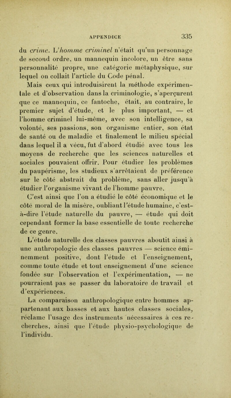 du crime, h'homme criminel n’était qu’un personnage de second ordre, un mannequin incolore, un être sans personnalité propre, une catégorie métaphysique, sur lequel on collait l’article du Code pénal. Mais ceux qui introduisirent la méthode expérimen- tale et d’observation dans la criminologie, s’aperçurent que ce mannequin, ce fantoche, était, au contraire, le premier sujet d’étude, et le plus important, — et l’homme criminel lui-même, avec son intelligence, sa volonté, ses passions, son organisme entier, son état de santé ou de maladie et finalement le milieu spécial dans lequel il a vécu, fut d’abord étudié avec tous les moyens de recherche que les sciences naturelles et sociales pouvaient offrir. Pour étudier les problèmes du paupérisme, les studieux s’arrêtaient de préférence sur le côté abstrait du problème, sans aller jusqu’à étudier l’organisme vivant de l’homme pauvre. C’est ainsi que l’on a étudié le côté économique et le côté moral de la misère, oubliant l’étude humaine, c’est- à-dire l’étude naturelle du pauvre, — étude qui doit cependant former la base essentielle de toute recherche de ce genre. L’étude naturelle des classes pauvres aboutit ainsi à une anthropologie des classes pauvres — science émi- nemment positive, dont l’étude et l’enseignement, comme toute étude et tout enseignement d’une science fondée sur l’observation et l’expérimentation, — ne pourraient pas se passer du laboratoire de travail et d’expériences. La comparaison anthropologique entre hommes ap- partenant aux basses et aux hautes classes sociales, réclame l’usage des instruments nécessaires à ces re- cherches, ainsi que l’étude physio-psychologique de l’individu.