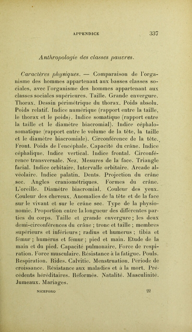 Anthropologie des classes pauvres. Caractères physiques. — Comparaison de l’orga- nisme des hommes appartenant aux basses classes so- ciales, avec l’organisme des hommes appartenant aux classes sociales supérieures. Taille. Grande envergure. Thorax. Dessin périmétrique du thorax. Poids absolu. Poids relatif. Indice numérique (rapport entre la taille, le thorax et le poids). Indice somatique (rapport entre la taille et le diamètre biacromial). Indice céphalo- somatique (rapport entre le volume de la tête, la taille et le diamètre biacromiale). Circonférence de la tête.# Front. Poids de l’encéphale. Capacité du crâne. Indice céphalique. Indice vertical. Indice frontal. Circonfé- rence transversale. Nez. Mesures de la face. Triangle facial. Indice orbitaire. Intervalle orbitaire. Arcade al- véolaire. Indice palatin. Dents. Projection du crâne sec. Angles craniométriques. Formes du crâne. L’oreille. Diamètre biacromial. Couleur des yeux. Couleur des cheveux. Anomalies de la tête et de la face sur le vivant et sur le crâne sec. Type de la physio- nomie. Proportion entre la longueur des différentes par- ties du corps. Taille et grande envergure ; les deux demi-circonférences du crâne ; tronc et taille ; membres supérieurs et inférieurs ; radius et humérus ; tibia et fémur ; humérus et fémur ; pied et main. Etude de la main et du pied. Capacité pulmonaire. Force de respi- ration. Force musculaire. Résistance à la fatigue. Pouls. Respiration. Rides. Calvitie. Menstruation. Période de croissance. Résistance aux maladies et à la mort. Pré- cédents héréditaires. Réformés. Natalité. Masculinité. Jumeaux. Mariages. NICEFORO 22