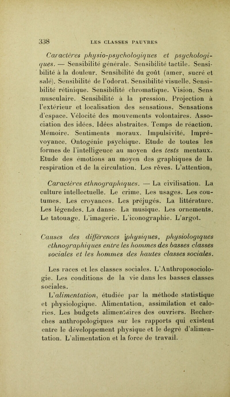 Caractères physio-psychologiques et psychologi- ques. — Sensibilité générale. Sensibilité tactile. Sensi- bilité à la douleur. Sensibilité du goût (amer, sucré et salé). Sensibilité de l’odorat. Sensibilité visuelle. Sensi- bilité rétinique. Sensibilité chromatique. Vision. Sens musculaire. Sensibilité à la pression. Projection à l’extérieur et localisation des sensations. Sensations d’espace. Vélocité des mouvements volontaires. Asso- ciation des idées. Idées abstraites. Temps de réaction. Mémoire. Sentiments moraux. Impulsivité. Impré- voyance. Ontogénie psychique. Etude de toutes les formes de l’intelligeuce au moyen des tests mentaux. Etude des émotions au moyen des graphiques de la respiration et de la circulation. Les rêves. L’attention, Caractères ethnographiques. — La civilisation. La culture intellectuelle. Le crime. Les usages. Les cou- tumes. Les croyances. Les préjugés. La littérature. Les légendes. La danse- La musique. Les ornements. Le tatouage. L’imagerie. L’iconographie. L’argot. Causes des différences \physiques, physiologiques ethnographiques entre les hommes des basses classes sociales et les hommes des hautes classes sociales. Les races et les classes sociales. L’Anthroposociolo- gie. Les conditions de la vie dans les basses classes sociales. L’alimentation, étudiée par la méthode statistique et physiologique. Alimentation, assimilation et calo- ries. Les budgets alimentaires des ouvriers. Recher- ches anthropologiques sur les rapports qui existent entre le développement physique et le degré d’alimen- tation. L’alimentation et la force de travail.