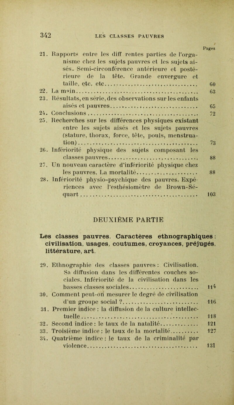 Pages 21. Rapports entre les diff rentes parties de l'orga- nisme chez les sujets pauvres et les sujets ai- sés. Semi-circonférence antérieure et posté- rieure de la tête. Grande envergure et taille, etc. etc 60 22. La m».in 63 23. Résultats, en série, des observations sur les enfants aisés et pauvres 65 24. Conclusions 72 25. Recherches sur les différences physiques existant entre les sujets aisés et les sujets pauvres (stature, thorax, force, tête, pouls, menstrua- tion) 73 26. Infériorité physique des sujets composant les classes pauvres 88 27. Un nouveau caractère d’infériorité physique chez les pauvres. La mortalité 88 28. Infériorité physio-psychique des pauvres. Expé- riences avec l’esthésiomètre de Brown-Sé- quart 103 DEUXIÈME PARTIE Les classes pauvres. Caractères ethnographiques : civilisation, usages, coutumes, croyances, préjugés, littérature, art. 29. Ethnographie des classes pauvres: Civilisation. Sa diffusion dans les différentes couches so- ciales. Infériorité de la civilisation dans les basses classes sociales 11^ 30. Comment peut-on mesurer le degré de civilisation d’un groupe social ? 116 31. Premier indice : la diffusion de la culture intellec- tuelle 118 32. Second indice : le taux de la natalité 121 33. Troisième indice : le taux delà mortalité 127 34. Quatrième indice: le taux de la criminalité par violence 131