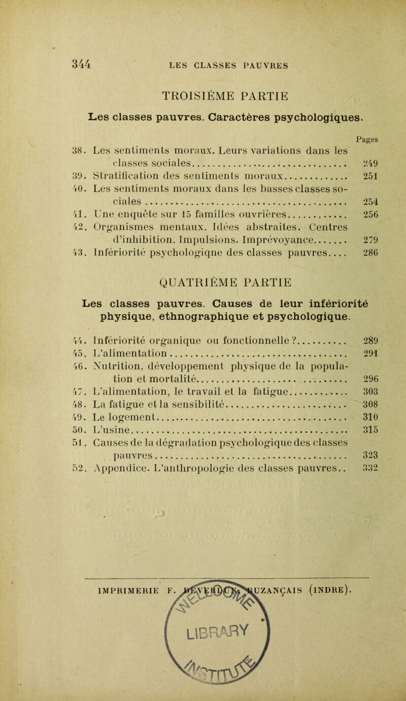 TROISIÈME PARTIE Les classes pauvres. Caractères psychologiques. Pages 38. Les sentiments moraux. Leurs variations dans les classes sociales 249 39. Stratification des sentiments moraux 251 40. Les sentiments moraux dans les basses classes so- ciales 254 41. Une enquête sur 15 familles ouvrières 256 42. Organismes mentaux. Idées abstraites. Centres d’inhibition. Impulsions. Imprévoyance 279 43. Infériorité psychologiqne des classes pauvres 286 QUATRIÈME PARTIE Les classes pauvres. Causes de leur infériorité physique, ethnographique et psychologique. 44. Infériorité organique ou fonctionnelle ? 289 45. L’alimentation 291 46. Nutrition, développement physique de la popula- tion et mortalité 296 47. L’alimentation, le travail et la fatigue .. 303 48. La fatigue et la sensibilité 308 49. Le logement 310 50. L’usine 315 51. Causes de la dégradation psychologique des classes pauvres 323 52. Appendice. L’anthropologie des classes pauvres.. 332