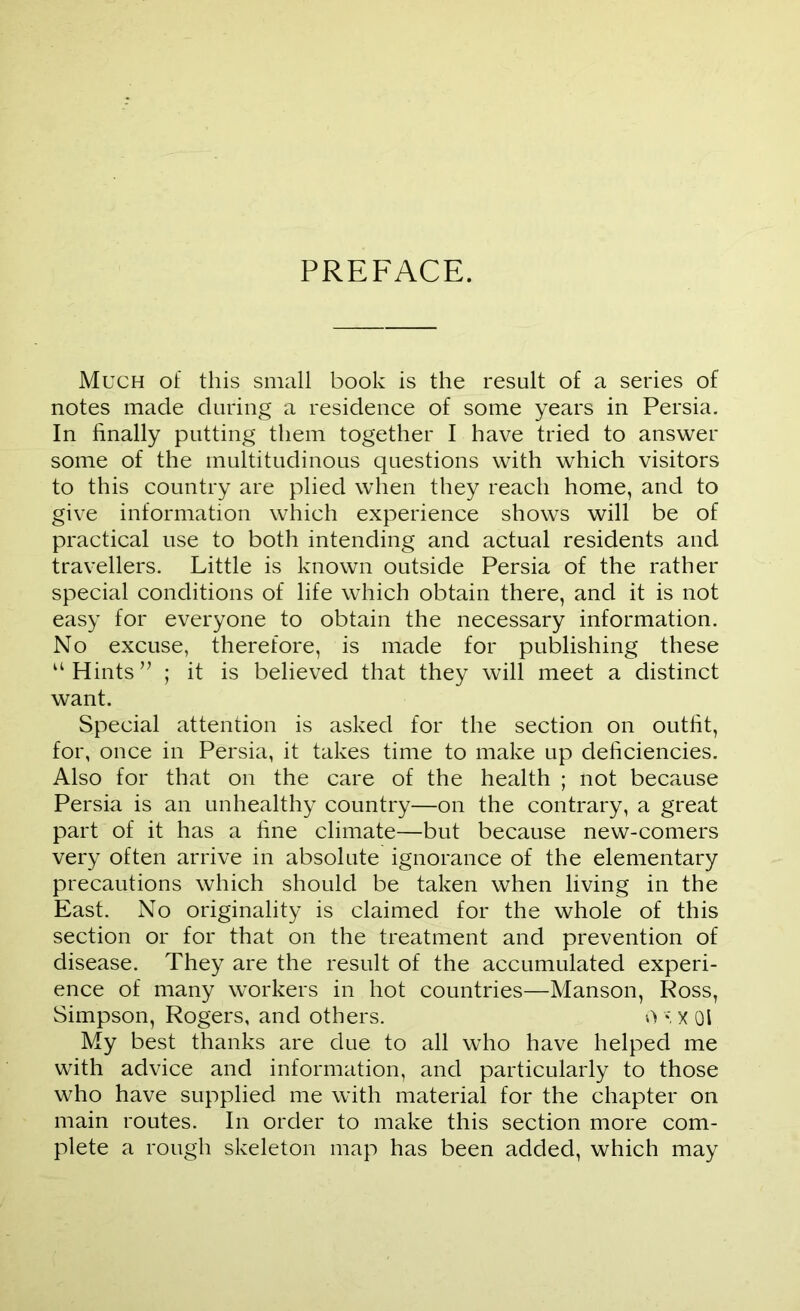 PREFACE. Much of this small book is the result of a series of notes made during a residence of some years in Persia. In finally putting them together I have tried to answer some of the multitudinous questions with which visitors to this country are plied when they reach home, and to give information which experience shows will be of practical use to both intending and actual residents and travellers. Little is known outside Persia of the rather special conditions of life which obtain there, and it is not easy for everyone to obtain the necessary information. No excuse, therefore, is made for publishing these “Hints” ; it is believed that they will meet a distinct want. Special attention is asked for the section on outfit, for, once in Persia, it takes time to make up deficiencies. Also for that on the care of the health ; not because Persia is an unhealthy country—on the contrary, a great part of it has a fine climate—but because new-comers very often arrive in absolute ignorance of the elementary precautions which should be taken when living in the East. No originality is claimed for the whole of this section or for that on the treatment and prevention of disease. They are the result of the accumulated experi- ence of many workers in hot countries—Manson, Ross, Simpson, Rogers, and others. ov. x 01 My best thanks are due to all who have helped me with advice and information, and particularly to those who have supplied me with material for the chapter on main routes. In order to make this section more com- plete a rough skeleton map has been added, which may