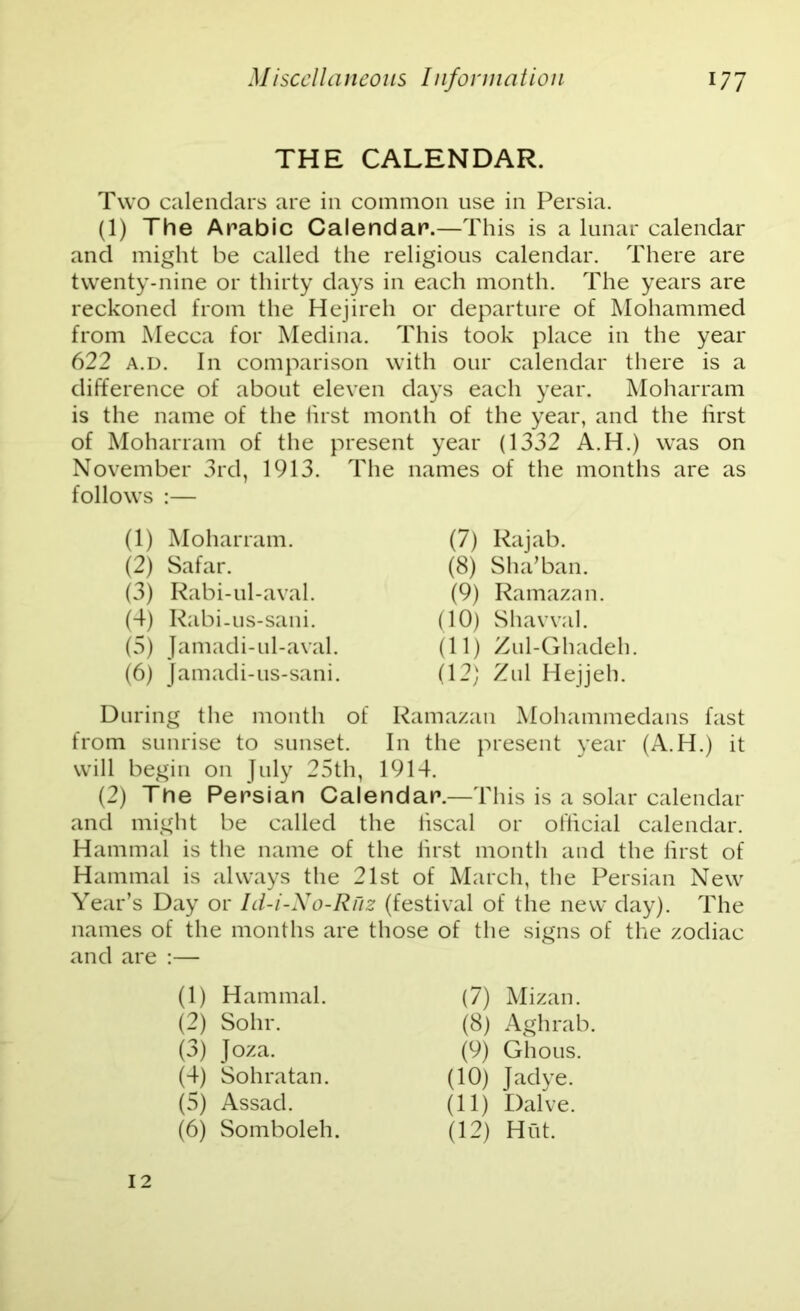 THE CALENDAR. Two calendars are in common use in Persia. (1) The Arabic Calendar.—This is a lunar calendar and might be called the religious calendar. There are twenty-nine or thirty days in each month. The years are reckoned from the Hejireh or departure of Mohammed from Mecca for Medina. This took place in the year 622 a.d. In comparison with our calendar there is a difference of about eleven days each year. Moharram is the name of the first month of the year, and the first of Moharram of the present year (1332 A.H.) was on November 3rd, 1913. The names of the months are as follows :— During the month of Ramazan Mohammedans fast from sunrise to sunset. In the present year (A.H.) it will begin on July 25th, 1914. (2) The Persian Calendar.—This is a solar calendar and might be called the fiscal or official calendar. Hammal is the name of the first month and the first of Hammal is always the 21st of March, the Persian New Year’s Day or Id-i-No-Ruz (festival of the new day). The names of the months are those of the signs of the zodiac and are :— (1) Moharram. (2) Safar. (3) Rabi-ul-aval. (4) Rabi-us-sani. (5) Jamadi-ul-aval. (6) Jamadi-us-sani. (7) Rajab. (8) Sha’ban. (9) Ramazan (10) Shavval. (11) Zul-Ghadeh. (12) Zul Hejjeh. (1) Hammal. (7) Mizan. (8) Aghrab (9) Ghous. (10) Jadye. (11) Dalve. (12) Hut. (2) Sohr. (3) Joza. (4) Sohratan. (5) Assad. (6) Somboleh. 12