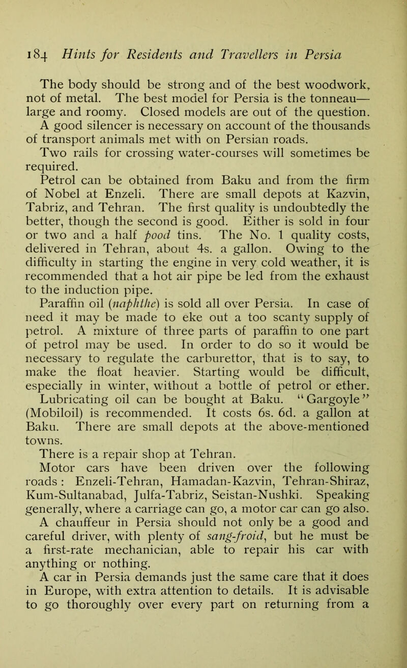 The body should be strong and of the best woodwork, not of metal. The best model for Persia is the tonneau— large and roomy. Closed models are out of the question. A good silencer is necessary on account of the thousands of transport animals met with on Persian roads. Two rails for crossing water-courses will sometimes be required. Petrol can be obtained from Baku and from the firm of Nobel at Enzeli. There are small depots at Kazvin, Tabriz, and Tehran. The first quality is undoubtedly the better, though the second is good. Either is sold in four or two and a half pood tins. The No. 1 quality costs, delivered in Tehran, about 4s. a gallon. Owing to the difficulty in starting the engine in very cold weather, it is recommended that a hot air pipe be led from the exhaust to the induction pipe. Paraffin oil (naphthe) is sold all over Persia. In case of need it may be made to eke out a too scanty supply of petrol. A mixture of three parts of paraffin to one part of petrol may be used. In order to do so it would be necessary to regulate the carburettor, that is to say, to make the float heavier. Starting would be difficult, especially in winter, without a bottle of petrol or ether. Lubricating oil can be bought at Baku. u Gargoyle ” (Mobiloil) is recommended. It costs 6s. 6d. a gallon at Baku. There are small depots at the above-mentioned towns. There is a repair shop at Tehran. Motor cars have been driven over the following roads : Enzeli-Tehran, Hamadan-Kazvin, Tehran-Shiraz, Kum-Sultanabad, Julfa-Tabriz, Seistan-Nushki. Speaking generally, where a carriage can go, a motor car can go also. A chauffeur in Persia should not only be a good and careful driver, with plenty of sang-froid, but he must be a first-rate mechanician, able to repair his car with anything or nothing. A car in Persia demands just the same care that it does in Europe, with extra attention to details. It is advisable to go thoroughly over every part on returning from a