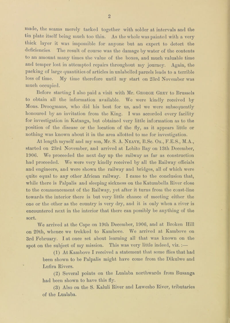 made, the seams merely tacked together with solder at intervals and the tin plate itself being much too thin. As the whole was painted with a very thick layer it was impossible for anyone but an expert to detect the deficiencies. The result of course was the damage by water of the contents to an amount many times the value of the boxes, and much valuable time and temper lost in attempted repairs throughout my journey. Again, the packing of large quantities of articles in unlabelled parcels leads to a terrible loss of time. My time therefore until my start on 23rd November was much occupied. Before starting I also paid a visit with Mr. George Grey to Brussels to obtain all the information available. We were kindly received by Mons. Droogmans, who did his best for us, and we were subsequently honoured by an invitation from the King. I was accorded every facility for investigation in Katanga, but obtained very little information as to the position of the disease or the location of the fly, as it appears little or nothing was known about it in the area allotted to me for investigation. At length myself and my son, Mr. S. A. Neave, B.Sc. Ox., F.E.S., M.A., started on 23rd November, and arrived at Lobito Bay on 13th December, 1906. We proceeded the next day up the railway as far as construction had proceeded. We were very kindly received by all the Railway officials and engineers, and were shown the railway and bridges, all of which were quite equal to any other African railway. I came to the conclusion that, while there is Palpalis and sleeping sickness on the Katumbella River close to the commencement of the Railway, yet after it turns from the coast-line towards the interior there is but very little chance of meeting either the one or the other as the country is very dry, and it is only when a river is encountered next in the interior that there can possibly be anything of the sort. We arrived at the Cape on 19th December, 1906, and at Broken Hill on 29th, whence we trekked to Kambove. We arrived at Ivambove on 3rd February. I at once set about learning all that was known on the spot on the subject of my mission. This was very little indeed, viz. :— (1) At Kambove I received a statement that some flies that had been shown to be Palpalis might have come from the Dikulwe and Lufira Rivers. (2) Several points on the Lualaba northwards from Busanga had been shown to have this fly. (3) Also on the S. Kaluli River and Luwesho River, tributaries of the Lualaba.