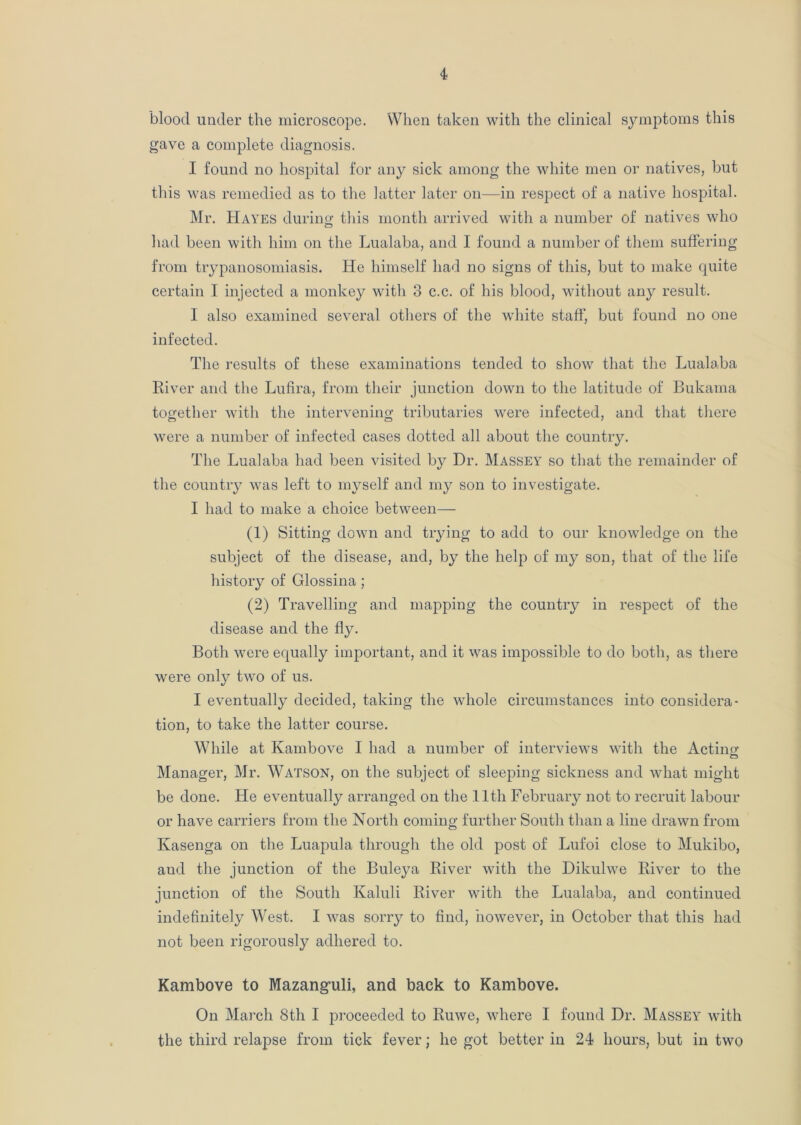blood under the microscope. When taken with the clinical symptoms this gave a complete diagnosis. I found no hospital for any sick among the white men or natives, but this was remedied as to the latter later on—in respect of a native hospital. Mr. Hayes during this month arrived with a number of natives who had been with him on the Lualaba, and I found a number of them suffering from trypanosomiasis. He himself had no signs of this, but to make quite certain I injected a monkey with 3 c.c. of his blood, without any result. I also examined several others of the white staff, but found no one infected. The results of these examinations tended to show that the Lualaba River and the Lufira, from their junction down to the latitude of Bukama together with the intervening tributaries were infected, and that there were a number of infected cases dotted all about the country. The Lualaba had been visited by Dr. Massey so that the remainder of the country was left to myself and my son to investigate. I had to make a choice between— (1) Sitting down and trying to add to our knowledge on the subject of the disease, and, by the help of my son, that of the life history of Glossina; (2) Travelling and mapping the country in respect of the disease and the fly. Both were equally important, and it was impossible to do both, as there were only two of us. I eventually decided, taking the whole circumstances into considera- tion, to take the latter course. While at Kambove I had a number of interviews with the Action- Manager, Mr. Watson, on the subject of sleeping sickness and what might be done. He eventually arranged on the 11th February not to recruit labour or have carriers from the North coming further South than a line drawn from Kasenga on the Luapula through the old post of Lufoi close to Mukibo, and the junction of the Buleya River with the Dikulwe River to the junction of the South Kaluli River with the Lualaba, and continued indefinitely West. I was sorry to find, however, in October that this had not been rigorously adhered to. Kambove to Mazanguli, and back to Kambove. On March 8th I proceeded to Ruwe, where I found Dr. Massey with the third relapse from tick fever; he got better in 24 hours, but in two