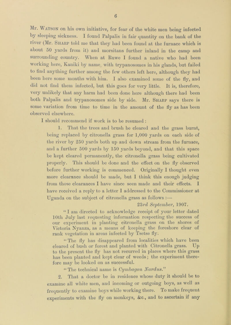 Mr. Watson on his own initiative, for fear of the white men being infected by sleeping sickness. I found Palpalis in fair quantity on the bank of the river (Mr. Sharp told me that they had been found at the furnace which is about 50 yards from it) and morsitans further inland in the camp and surrounding country. When at Ruwe I found a native who had been working here, Kaniki by name, with trypanosomes in his glands, but failed to find anything further among the few others left here, although they had been here some months with him. I also examined some of the fly, and did not find them infected, but this goes for very little. It is, therefore, very unlikely that any harm had been done here although there had been both Palpalis and trypanosomes side by side. Mr. Sharp says there is some variation from time to time in the amount of the fly as has been observed elsewhere. I should recommend if work is to be resumed : 1. That the trees and brush be cleared and the grass burnt, being replaced by citronella grass for 1,000 yards on each side of the river by 250 yards both up and down stream from the furnace, and a further 500 yards by 150 yards beyond, and that this space be kept cleared permanently, the citronella grass being cultivated properly. This should be done and the effect on the fly observed before further working is commenced. Originally I thought even more clearance should be made, but I think this enough judging from those clearances I have since seen made and their effects. I have received a reply to a letter I addressed to the Commissioner at Uganda on the subject of citronella grass as follows :— 23rd September, 1907. “ I am directed to acknowledge receipt of your letter dated 10th July last requesting information respecting the success of our experiment in planting citronella grass on the shores of Victoria Nyanza, as a means of keeping the foreshore clear of rank vegetation in areas infected by Tsetse fly. “The fly has disappeared from localities which have been cleared of bush or forest and planted with Citronella grass. Up to the present the fly has not recurred in places where this grass has been planted and kept clear of weeds; the experiment there- fore may be looked on as successful. “ The technical name is Cymbagon Nardus.” 2. That a doctor be in residence whose duty it should be to examine all white men, and incoming or outgoing boys, as well as frequently to examine boys while working there. To make frequent experiments with the fly on monkeys, &c., and to ascertain if any