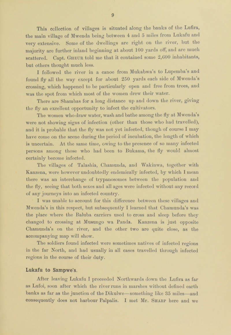This collection of villages is situated along the banks of the Lufira, the main village of Mwenda being between 4 and 5 miles Irom Lukafu and very extensive. Some of the dwellings are right on the river, but the majority are further inland beginning at about 100 yards oft, and are much scattered. Capt. Gheur told me that it contained some 2,000 inhabitants, but others thought much less. I followed the river in a canoe from Mukabwa’s to Lupemba s and found fly all the way except for about 250 yards each side of Mwenda’s crossing, which happened to be particularly open and free from trees, and was the spot from which most of the women drew their water. There are Shambas for a long distance up and down the river, giving the fly an excellent opportunity to infect the cultivators. The women who draw water, wash and bathe among the fly at Mwenda’s were not showing signs of infection (other than those who had travelled), and it is probable that the fly was not yet infected, though of course I may have come on the scene during the period of incubation, the length of which is uncertain. At the same time, owing to the presence of so many infected persons among those who had been to Bukama, the fly would almost certainly become infected. The villages of Talashia, Chamunda, and Wakinwa, together with Kanzena, were however undoubtedly endemically infected, by which I mean there was an interchange of trypanosomes between the population and the fly, seeing that both sexes and all ages were infected without any record of any journeys into an infected country. I was unable to account for this difference between these villages and Mwenda’s in this respect, but subsequently I learned that Chamunda’s was the place where the Baluba carriers used to cross and sleep before the}7 changed to crossing at Musungo wa Panda. Kanzena is just opposite Chamunda’s on the river, and the other two are quite close, as the accompanying map will show. The soldiers found infected were sometimes natives of infected regions in the far North, and had usually in all cases travelled through infected regions in the course of their duty. Lukafu to Sampwe's. After leaving Lukafu I proceeded Northwards down the Lufira as far as Lufoi, soon after which the river runs in marshes without defined earth banks as far as the junction of the Dikulwe—something like 35 miles—and consequently does not harbour Palpalis. I met Mr. Sharp here and we