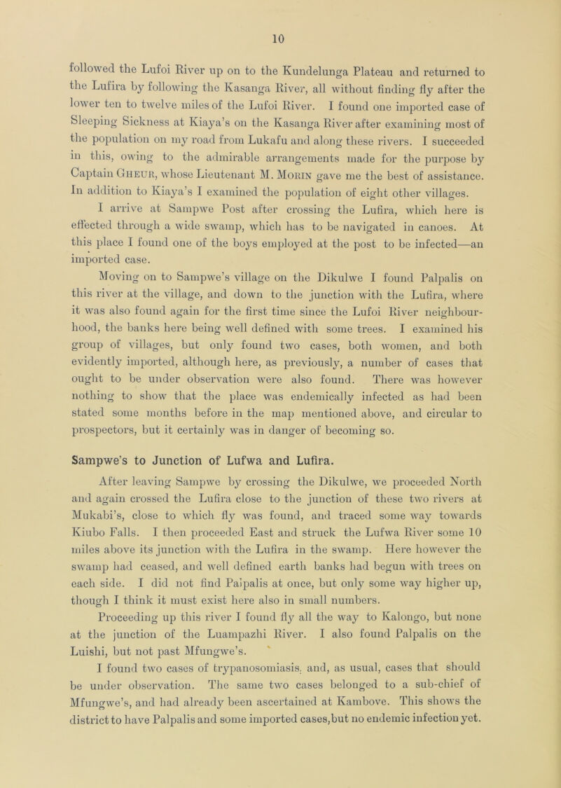 followed the Lufoi River up on to the Kundelunga Plateau and returned to the Lulira by following the Kasanga River, all without finding fly after the lower ten to twelve miles of the Lufoi River. I found one imported case of Sleeping Sickness at Iviaya’s on the Kasanga River after examining most of the population on my road from Lukafu and along these rivers. I succeeded in this, owing to the admirable arrangements made for the purpose by Captain Gheur, whose Lieutenant M. Morin gave me the best of assistance. In addition to Iviaya’s I examined the population of eight other villages. I arrive at Sampwe Post after crossing the Lufira, which here is effected through a wide swamp, which has to be navigated in canoes. At this place I found one of the boys employed at the post to be infected—an imported case. Moving on to Sampwe’s village on the Dikulwe I found Palpalis on this river at the village, and down to the junction with the Lufira, where it was also found again for the first time since the Lufoi River neighbour- hood, the banks here being well defined with some trees. I examined his group of villages, but only found two cases, both women, and both evidently imported, although here, as previously, a number of cases that ought to be under observation were also found. There was however nothing to show that the place was endemically infected as had been stated some months before in the map mentioned above, and circular to prospectors, but it certainly was in danger of becoming so. Sampwe’s to Junction of Lufwa and Lufira. After leaving Sampwe by crossing the Dikulwe, we proceeded North and again crossed the Lufira close to the junction of these two rivers at Mukabi’s, close to which fly was found, and traced some way towards Kiubo Falls. I then proceeded East and struck the Lufwa River some 10 miles above its junction with the Lufira in the swamp. Here however the swamp had ceased, and well defined earth banks had begun with trees on each side. I did not find Palpalis at once, but only some way higher up, though I think it must exist here also in small numbers. Proceeding up this river I found fly all the way to Kalongo, but none at the junction of the Luampazhi River. I also found Palpalis on the Luishi, but not past Mfungwe’s. I found two cases of trypanosomiasis, and, as usual, cases that should be under observation. The same two cases belonged to a sub-chief of Mfungwe’s, and had already been ascertained at Kambove. This shows the district to have Palpalis and some imported cases,but no endemic infection yet.