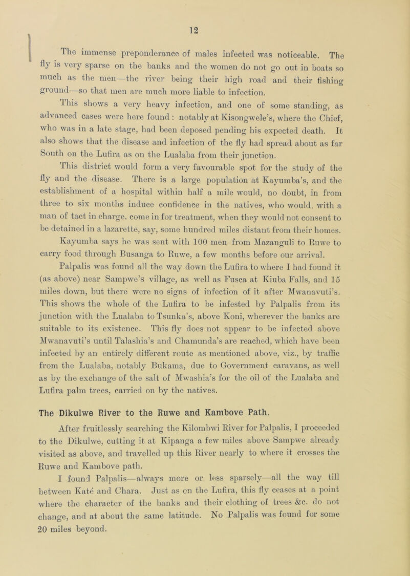 The immense preponderance of males infected was noticeable. The tty is very sparse on the banks and the women do not go out in boats so much as the men—the river being their high road and their fishing ground—so that men are much more liable to infection. This shows a very heavy infection, and one of some standing, as advanced cases were here found: notably at Kisongwele’s, where the Chief, who was in a late stage, had been deposed pending his expected death. It also shows that the disease and infection of the fly had spread about as far South on the Lufira as on the Lualaba from their junction. This district would form a very favourable spot for the study of the fly and the disease. There is a large population at Kayumba’s, and the establishment of a hospital within half a mile would, no doubt, in from three to six months induce confidence in the natives, who would, with a man of tact in charge, come in for treatment, when they would not consent to be detained in a lazarette, say, some hundred miles distant from their homes. Kayumba says he was sent with 100 men from Mazanguli to Ruwe to carry food through Busanga to Ruwe, a few months before our arrival. Palpalis was found all the way down the Lufira to where I had found it (as above) near Sampwe’s village, as well as Fusca at Kiuba Falls, and 15 miles down, but there were no signs of infection of it after Mwanavuti’s. This shows the whole of the Lufira to be infested by Palpalis from its junction with the Lualaba to Tsunka’s, above Koni, wherever the banks are suitable to its existence. This ffy does not appear to be infected above Mwanavuti’s until Talashia’s and Chamunda’s are reached, which have been infected by an entirely different route as mentioned above, viz., by traffic from the Lualaba, notably Bukama, due to Government caravans, as well as by the exchange of the salt of Mwashia’s for the oil of the Lualaba and Lufira palm trees, carried on by the natives. The Dikulwe River to the Ruwe and Kambove Path. After fruitlessly searching the Kilombwi River for Palpalis, I proceeded to the Dikulwe, cutting it at Kipanga a few miles above Sampwe already visited as above, and travelled up this River nearly to where it crosses the Ruwe and Kambove path. I found Palpalis—always more or less sparsely—all the way till between Kate and Chara. Just as on the Lufira, this fly ceases at a point where the character of the banks and their clothing of trees &c. do not chano-e, and at about the same latitude. No Palpalis was found for some 20 miles beyond.