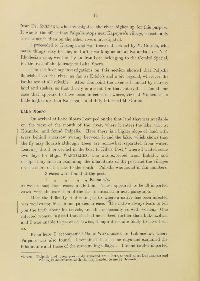 from Dr. Spillane, who investigated the river higher up for this purpose. It was to the effect that Palpalis stops near Ivapepwe’s village, considerably further south than on the other rivers investigated. I proceeded to Kasenga and was there entertained by M. Goums, who made things easy for me, and after walking as far as Kalumba’s on N.E. Rhodesian side, went on by an iron boat belonging to the Comite Special, for the rest of the journey to Lake Moero. The result of my investigations on this section showed that Palpalis flourished on the river as far as Kilolo’s and a bit beyond, wherever the banks are at all suitable. After this point the river is bounded by marshy land and rushes, so that the fly is absent for that interval. I found one case that appears to have been infected elsewhere, viz : at Mumene’s—a little higher up than Kasenga,—and duly informed M. Gouris. Lake Moero. On arrival at Lake Moero I camped on the first land that was available on the west of the mouth of the river, where it enters the lake, viz : at Kisumbo, and found Palpalis. Here there is a higher slope of land with trees behind a narrow swamp between it and the lake, which shows that the fly may flourish although trees are somewhat separated from water. Leaving this I proceeded in the boat to Kilwa Post,* where I waited some two days for Major Wangermee, who was expected from Lukafu, and occupied my time in examining the inhabitants of the post and the villages on the shore of the lake to the south. Palpalis was found in fair numbers. 3 cases were found at the post. 2 ,, ,, ,, ,, Kilomba’s, as well as suspicious cases in addition. These appeared to be all imported cases, with the exception of the case mentioned in next paragraph. Here the difficulty of deciding as to where a native has been infected was well exemplified in one particular case. ''The native always fears to tell you the truth about his travels, and this is specially so with womeiy One infected woman insisted that she had never been further than Lukonzolwa, and I was unable to prove otherwise, though it is quite likely to have been so. From here I accompanied Major Wangermee to Lukonzolwa where Palpalis was also found. I remained there some days and examined the inhabitants and those of the surrounding villages. I found twelve imported *Note.—Palpalis had been previously reported from here, as well as at Lukonzolwa and Pweto, in accordance with the map handed to me at Brussels.