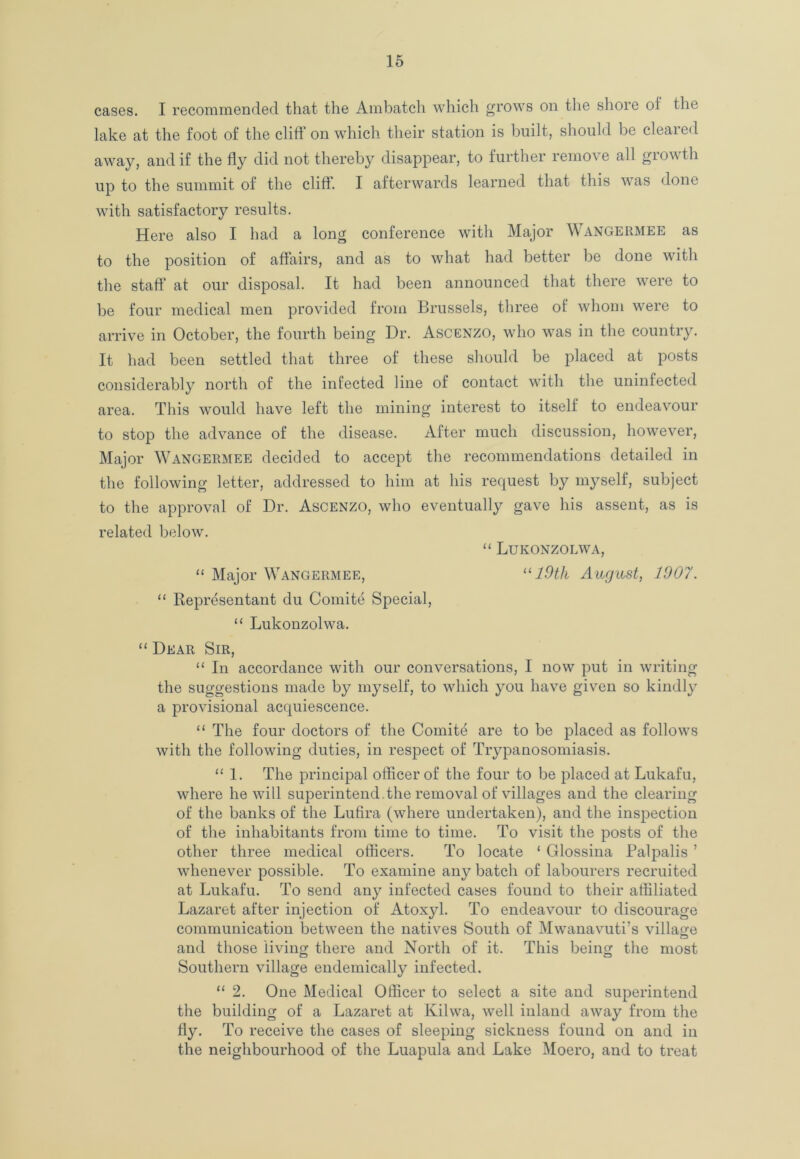 cases. I recommended that the Ambatch which grows on the shore oi the lake at the foot of the cliff on which their station is built, should be cleared away, and if the fly did not thereby disappear, to further remo\ e all giowtli up to the summit of the cliff. I afterwards learned that this was done with satisfactory results. Here also I had a long conference with Major Wangermee as to the position of affairs, and as to what had better be done with the staff at our disposal. It had been announced that there were to be four medical men provided from Brussels, three of whom were to arrive in October, the fourth being Dr. Ascenzo, who was in the country. It had been settled that three of these should be placed at posts considerably north of the infected line of contact with the uninfected area. This would have left the mining interest to itself to endeavour to stop the advance of the disease. After much discussion, however, Major Wangermee decided to accept the recommendations detailed in the following letter, addressed to him at his request by myself, subject to the approval of Dr. Ascenzo, who eventually gave his assent, as is related below. “ Lukonzolwa, “ Major Wangermee, u 19th August, 1007. “ Representant du Comite Special, “ Lukonzolwa. “ Dear Sir, “ In accordance with our conversations, I now put in writing the suggestions made by myself, to which you have given so kindly a provisional acquiescence. “ The four doctors of the Comite are to be placed as follows with the following duties, in respect of Trypanosomiasis. “ 1. The principal officer of the four to be placed at Lukafu, where he will superintend.the removal of villages and the clearing of the banks of the Lufira (where undertaken), and the inspection of the inhabitants from time to time. To visit the posts of the other three medical officers. To locate ‘ Glossina Palpalis ’ whenever possible. To examine any batch of labourers recruited at Lukafu. To send any infected cases found to their affiliated Lazaret after injection of Atoxyl. To endeavour to discourage communication between the natives South of Mwanavuti’s village and those living there and North of it. This being the most cj O Southern village endemically infected. “ 2. One Medical Officer to select a site and superintend the building of a Lazaret at Kilwa, well inland away from the fly. To receive the cases of sleeping sickness found on and in the neighbourhood of the Luapula and Lake Moero, and to treat