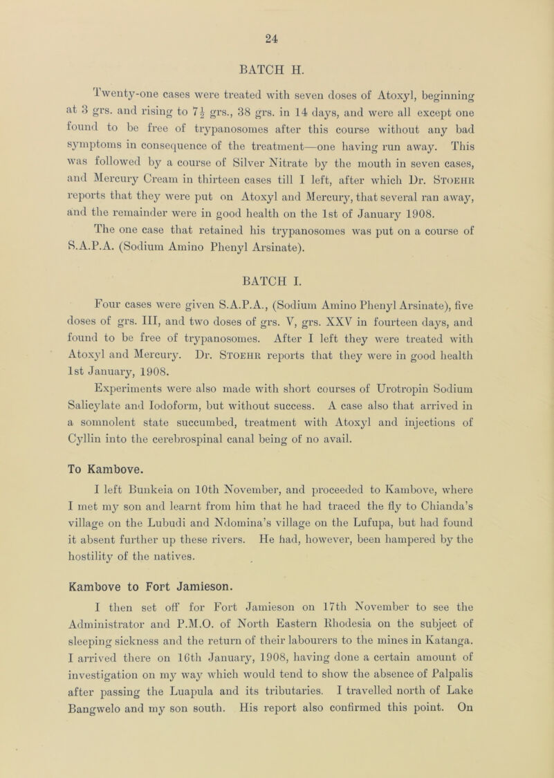 BATCH H. iwenty-one cases were treated with seven doses of Atoxyl, beginning at 3 grs. and rising to 7| grs., 38 grs. in 14 days, and were all except one found to be free of trypanosomes after this course without any bad symptoms in consequence of the treatment—one having run away. This was followed by a course of Silver Nitrate by the mouth in seven cases, and Mercury Cream in thirteen cases till I left, after which Dr. Stoehr reports that they were put on Atoxyl and Mercury, that several ran away, and the remainder were in good health on the 1st of January 1908. The one case that retained his trypanosomes was put on a course of S.A.P.A. (Sodium Amino Phenyl Arsinate). BATCH I. Four cases were given S.A.P.A., (Sodium Amino Phenyl Arsinate), five doses of grs. Ill, and two doses of grs. V, grs. XXV in fourteen days, and found to be free of trypanosomes. After I left they were treated with Atoxyl and Mercury. Dr. Stoehr reports that they were in good health 1st January, 1908. Experiments were also made with short courses of Urotropin Sodium Salicylate and Iodoform, but without success. A case also that arrived in a somnolent state succumbed, treatment with Atoxyl and injections of Cyllin into the cerebrospinal canal being of no avail. To Kambove. I left Bunkeia on 10th November, and proceeded to Kambove, where I met my son and learnt from him that he had traced the fly to Chian da’s village on the Lubudi and Ndomina’s village on the Lufupa, but had found it absent further up these rivers. He had, however, been hampered by the hostility of the natives. Kambove to Fort Jamieson. I then set off for Fort Jamieson on 17th November to see the Administrator and P.M.O. of North Eastern Khodesia on the subject of sleeping sickness and the return of their labourers to the mines in Katanga. I arrived there on 16th January, 1908, having done a certain amount of investigation on my way which would tend to show the absence of Palpalis after passing the Luapula and its tributaries. I travelled north of Lake Bangwelo and my son south. His report also confirmed this point. On