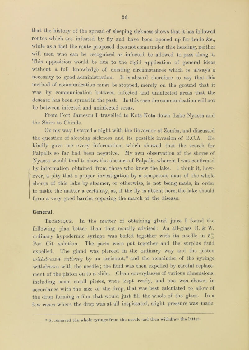 that the history of the spread of sleeping sickness shows that it has followed routes which are infested by fly and have been opened up for trade &c., while as a fact the route proposed does not come under this heading, neither will men who can be recognised as infected be allowed to pass along it. This opposition would be due to the rigid application of general ideas without a full knowledge of existing circumstances which is always a necessity to good administration. It is absurd therefore to say that this method of communication must be stopped, merely on the ground that it was by communication between infected and uninfected areas that the desease has been spread in the past. In this case the communication will not be between infected and uninfected areas. From Fort Jameson I travelled to Kota Kota down Lake Nyassa and the Shire to Chinde. On my way I stayed a night with the Governor at Zomba, and discussed the question of sleeping sickness and its possible invasion of B.C.A. He kindly gave me every information, which showed that the search for Palpalis so far had been negative. My own observation of the shores of Nyassa would tend to show the absence of Palpalis, wherein I was confirmed by information obtained from those who knew the lake. I think it, how- ever, a pity that a proper investigation by a competent man of the whole shores of this lake by steamer, or otherwise, is not being made, in order to make the matter a certainty, as, if the fly is absent here, the lake should form a very good barrier opposing the march of the disease. General. Technique. In the matter of obtaining gland juice I found the following plan better than that usually advised : An all-glass B. & W. ordinary hypodermic syringe was boiled together with its needle in 5 / Pot. Cit. solution. The parts were put together and the surplus fluid expelled. The gland was pierced in the ordinary way and the piston withdrawn entirely by an assistant,* and the remainder of the syringe withdrawn with the needle ; the fluid was then expelled by careful replace- ment of the piston on to a slide. Clean coverglasses of various dimensions, including some small pieces, were kept ready, and one was chosen in accordance with the size of the drop, that was best calculated to allow of the drop forming a film that would just fill the whole of the glass. In a few cases where the drop was at all inspissated, slight pressure was made. # S. removed the whole syringe from the needle and then withdrew the latter.