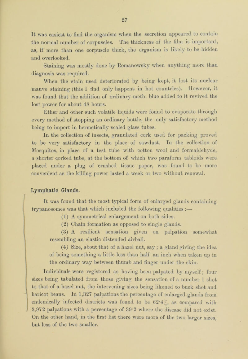 It was easiest to find the organism when the secretion appeared to contain the normal number of corpuscles. The thickness of the film is important, as, if more than one corpuscle thick, the organism is likely to be hidden and overlooked. Staining was mostly done by Romanowsky when anything more than diagnosis was required. When the stain used deteriorated by being kept, it lost its nuclear mauve staining (this I find only happens in hot countries). However, it was found that the addition of ordinary meth. blue added to it revived the lost power for about 48 hours. Ether and other such volatile liquids were found to evaporate through every method of stopping an ordinary bottle, the only satisfactory method being to import in hermetically sealed glass tubes. In the collection of insects, granulated cork used for packing proved to be very satisfactory in the place of sawdust. In the collection of Mosquitos, in place of a test tube with cotton wool and formaldehyde, a shorter corked tube, at the bottom of which two paraform tabloids were placed under a plug of crushed tissue paper, was found to be more convenient as the killing power lasted a week or two without renewal. Lymphatic Glands. It was found that the most typical form of enlarged glands containing trypanosomes was that which included the following qualities :— (1) A symmetrical enlargement on both sides. (2) Chain formation as opposed to single glands. (3) A resilient sensation given on palpation somewhat resembling an elastic distended airball. (4J Size, about that of a hazel nut, say ; a gland giving the idea of being something a little less than half an inch when taken up in the ordinary way between thumb and finger under the skin. Individuals were registered as having been palpated b}7 myself; four sizes being tabulated from those giving the sensation of a number 1 shot to that of a hazel nut, the intervening sizes being likened to buck shot and haricot beans. In 1,327 palpations the percentage of enlarged glands from endemically infected districts was found to be 62-4 ', as compared with 3,972 palpations with a percentage of 39-2 where the disease did not exist. On the other hand, in the first list there were more of the two larger sizes, but less of the two smaller.