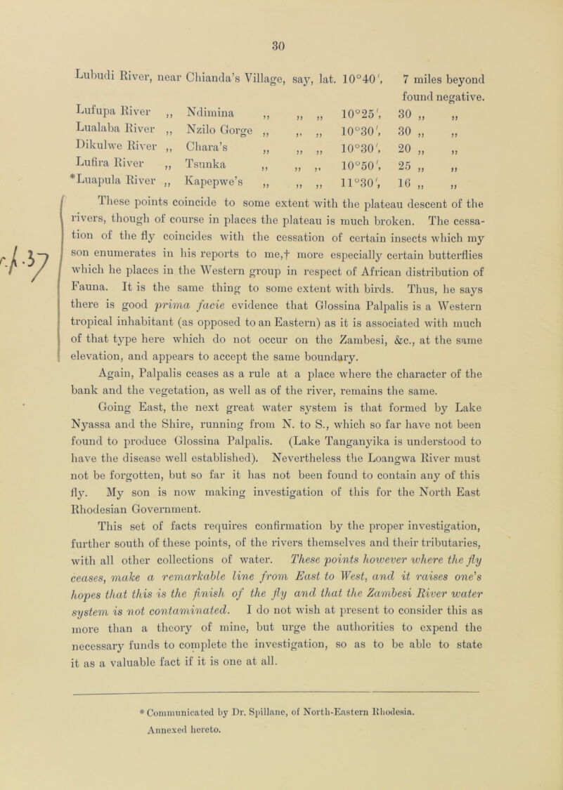 Lubudi River, near Chianda’s Village, say, lat. 10°40 7 miles beyond found negative. Lufupa River ,, Ndimina ,, ,, „ 10°25', o CO Lualaba River ,, Nzilo Gorge „ ,, „ 10°30', 30 ,, >> Dikulwe River ,, Ohara’s ,, „ }} 10°30', 20 „ Lufira River ,, Tsunka ,, „ }1 10°50', 25 „ Luapula River ,, Kapepwe’s ,, ,, ,, 11°30', 16 „ These points coincide to some extent with the plate; au descent of the . rivers, though of course in places the plateau is much broken. The cessa- tion of the fly coincides with the cessation of certain insects which my , son enumerates in his reports to me,f more especially certain butterflies which he places in the Western group in respect of African distribution of Fauna. It is the same thing to some extent with birds. Thus, he says there is good prima facie evidence that Glossina Palpalis is a Western tropical inhabitant (as opposed to an Eastern) as it is associated with much of that type here which do not occur on the Zambesi, &c., at the same elevation, and appears to accept the same boundary. Again, Palpalis ceases as a rule at a place where the character of the bank and the vegetation, as well as of the river, remains the same. Going East, the next great water system is that formed by Lake Nyassa and the Shire, running from N. to S., which so far have not been found to produce Glossina Palpalis. (Lake Tanganyika is understood to have the disease well established). Nevertheless the Loangwa River must not be forgotten, but so far it has not been found to contain any of this fly. My son is now making investigation of this for the North East Rhodesian Government. This set of facts requires confirmation by the proper investigation, further south of these points, of the rivers themselves and their tributaries, with all other collections of water. These points however where the fly ceases, make a remarkable line from East to West, and it raises one's hopes that this is the finish of the fly and that the Zambesi River water system is not contaminated. I do not wish at present to consider this as more than a theory of mine, but urge the authorities to expend the necessary funds to complete the investigation, so as to be able to state it as a valuable fact if it is one at all. * Communicated by Dr. Spillane, of North-Eastern Rhodesia. Annexed hereto.