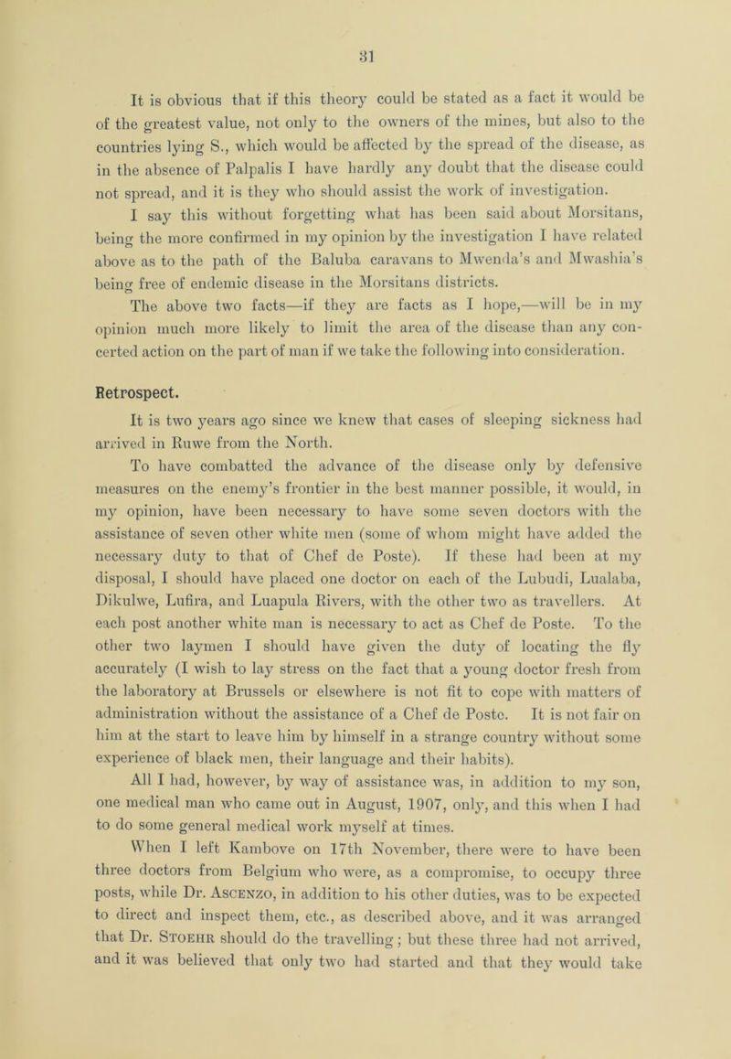 It is obvious that if this theory could be stated as a fact it would be of the greatest value, not only to the owners of the mines, but also to the countries lying S., which would be affected by the spread of the disease, as in the absence of Palpalis I have hardly any doubt that the disease could not spread, and it is they who should assist the work of investigation. I say this without forgetting what has been said about Morsitans, being the more confirmed in my opinion by the investigation I have related above as to the path of the Baluba caravans to Mwenda’s and Mwashia’s beino- free of endemic disease in the Morsitans districts. The above two facts—if they are facts as I hope,—will be in my opinion much more likely to limit the area of the disease than any con- certed action on the part of man if we take the following into consideration. Retrospect. It is two years ago since we knew that cases of sleeping sickness had arrived in Ruwe from the North. To have combatted the advance of the disease only by defensive measures on the enemy’s frontier in the best manner possible, it would, in my opinion, have been necessary to have some seven doctors with the assistance of seven other white men (some of whom might have added the necessary duty to that of Chef de Poste). If these had been at my disposal, I should have placed one doctor on each of the Lubudi, Lualaba, Dikulwe, Lufira, and Luapula Rivers, with the other two as travellers. At each post another white man is necessary to act as Chef de Poste. To the other two la}unen I should have given the duty of locating the fly accurately (I wish to lay stress on the fact that a young doctor fresh from the laboratory at Brussels or elsewhere is not fit to cope with matters of administration without the assistance of a Chef de Poste. It is not fair on him at the start to leave him by himself in a strange country without some experience of black men, their language and their habits). All I had, however, by way of assistance was, in addition to my son, one medical man who came out in August, 1907, only, and this when I had to do some general medical work myself at times. When I left Kambove on 17th November, there were to have been three doctors from Belgium who were, as a compromise, to occupy three posts, while Dr. Ascenzo, in addition to his other duties, was to be expected to direct and inspect them, etc., as described above, and it was arranged that Dr. Stoehr should do the travelling; but these three had not arrived, and it was believed that only two had started and that they would take