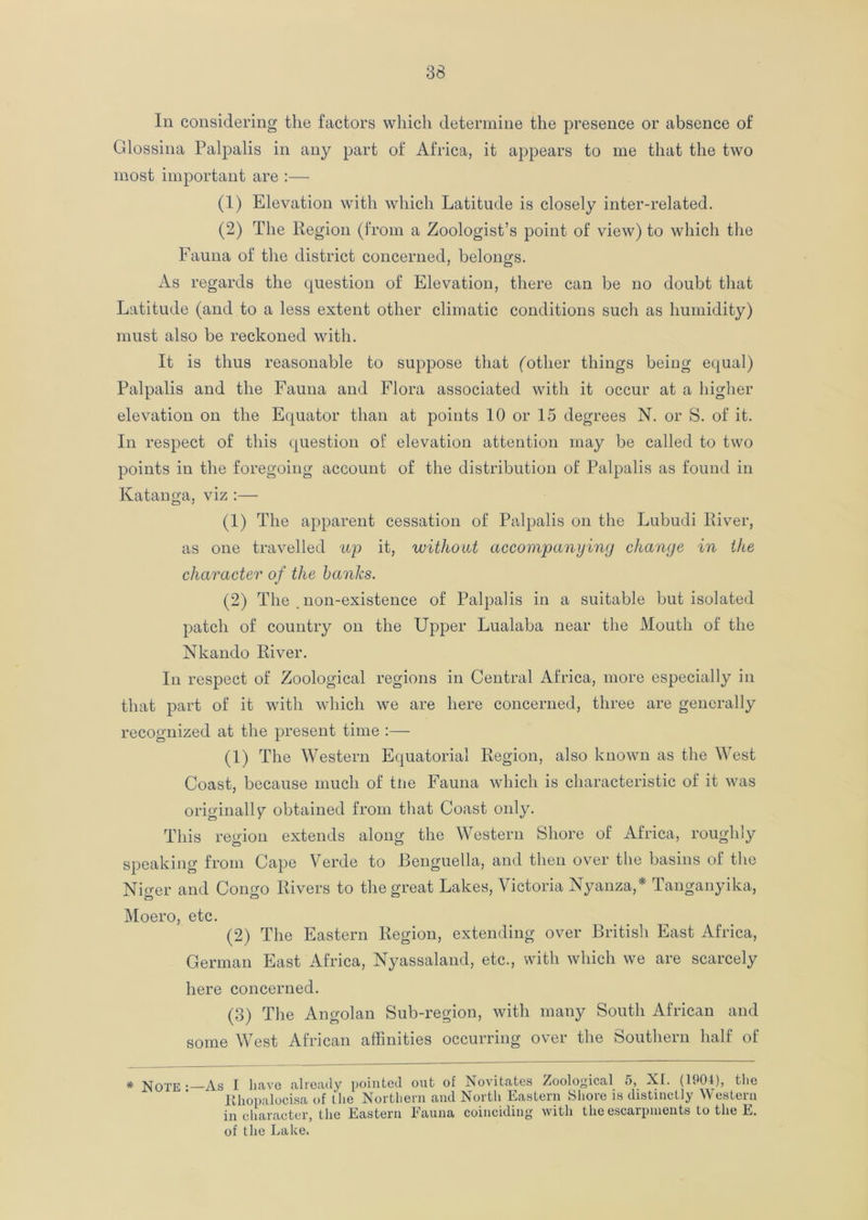 In considering the factors which determine the presence or absence of Glossina Palpalis in any part of Africa, it appears to me that the two most important are :— (1) Elevation with which Latitude is closely inter-related. (2) The Region (from a Zoologist’s point of view) to which the Fauna of the district concerned, belongs. As regards the question of Elevation, there can be no doubt that Latitude (and to a less extent other climatic conditions such as humidity) must also be reckoned with. It is thus reasonable to suppose that (other things being equal) Palpalis and the Fauna and Flora associated with it occur at a higher elevation on the Equator than at points 10 or 15 degrees N. or S. of it. In respect of this question of elevation attention may be called to two points in the foregoing account of the distribution of Palpalis as found in Katanga, viz :— (1) The apparent cessation of Palpalis on the Lubudi River, as one travelled up it, without accompanying change in the character of the banks. (2) The non-existence of Palpalis in a suitable but isolated patch of country on the Upper Lualaba near the Mouth of the Nkando River. In respect of Zoological regions in Central Africa, more especially in that part of it with which we are here concerned, three are generally recognized at the present time :—- (1) The Western Equatorial Region, also known as the West Coast, because much of tne Fauna which is characteristic of it was originally obtained from that Coast only. This region extends along the Western Shore of Africa, roughly speaking from Cape Verde to JBenguella, and then over the basins of the Nmer and Coimo Rivers to the great Lakes, Victoria Nyanza,* Tanganyika, Moero, etc. (2) The Eastern Region, extending over British East Africa, German East Africa, Nyassaland, etc., with which we are scarcely here concerned. (3) The Angolan Sub-region, with many South African and some West African affinities occurring over the Southern half of * Note—As I have already pointed out of Novitates Zoological 5, XI. (1904), the Rhopalocisa of the Northern and North Eastern Shore is distinctly Western in character, the Eastern Fauna coinciding with the escarpments to the E. of the Lake.
