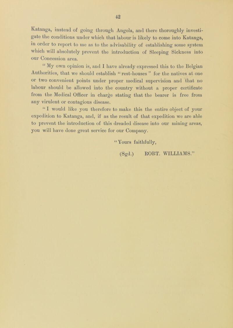 Katanga, instead of going through Angola, and there thoroughly investi- gate the conditions under which that labour is likely to come into Katanga, m order to report to me as to the advisability of establishing some system which will absolutely prevent the introduction of Sleeping Sickness into our Concession area. “ My own opinion is, and I have already expressed this to the Belgian Authorities, that we should establish “ rest-houses ” for the natives at one or two convenient points under proper medical supervision and that no labour should be allowed into the country without a proper certificate from the Medical Officer in charge stating that the bearer is free from any virulent or contagious disease. “ I would like you therefore to make this the entire object of your expedition to Katanga, and, if as the result of that expedition we are able to prevent the introduction of this dreaded disease into our mining areas, you will have done great service for our Company. “ Yours faithfully, (Sgd.) ROBT. WILLIAMS.”