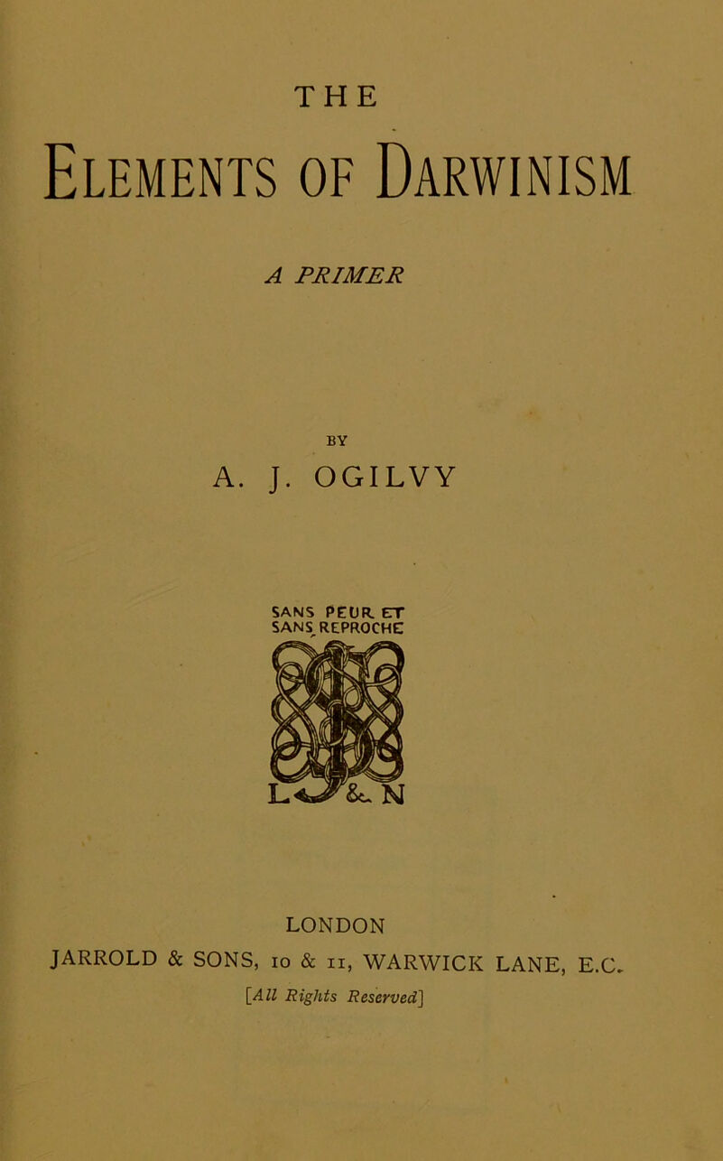 THE Elements of Darwinism A PRIMER BY A. J. OGILVY SANS PEOR. ET SANS^REPROCHE LONDON JARROLD & SONS, lo & ii, WARWICK LANE, E.C. \_All Rights Reserved]