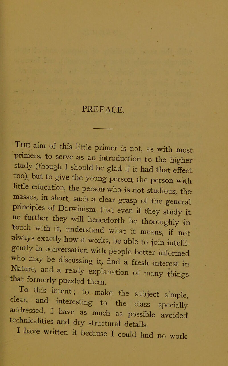 • ^ PREFACE. The aim of this little primer is not, as with most primers, 'to serve as an inittoduction to the higher study .(though I should be glad if it had that effect too), but to give the young person, the person with little education, the person who is not studious, the masses, in short, such a clear grasp of the general principles of Darwinism, that even if they study it no further they will henceforth be thoroughly in touch with it, .understand what it means, if not alwiays .exactly how it works, be able to join intelli- gently in conversation with people better informed who may be discussing it, find a fresh interest in Nature, and a ready explanation of many things that formerly puzzled them. To this intent; to make the subject simple, clear, and interesting to the class speciaUy a dressed, I have as much as possible avoided technicalities and dry structural details. I have written it bedause I could find no work